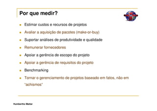 Por que medir?

         Estimar custos e recursos de projetos

         Avaliar a aquisição de pacotes (make-or-buy)

         Suportar análises de produtividade e qualidade

         Remunerar fornecedores

         Apoiar a gerência de escopo do projeto

         Apoiar a gerência de requisitos do projeto

         Benchmarking

         Tornar o gerenciamento de projetos baseado em fatos, não em
         “achismos”




Humbertho Mattar
 