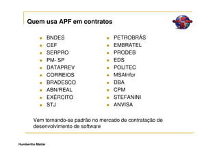 Quem usa APF em contratos

                   BNDES               PETROBRÁS
                   CEF                 EMBRATEL
                   SERPRO              PRODEB
                   PM- SP              EDS
                   DATAPREV            POLITEC
                   CORREIOS            MSAInfor
                   BRADESCO            DBA
                   ABN/REAL            CPM
                   EXÉRCITO            STEFANINI
                   STJ                 ANVISA

        Vem tornando-se padrão no mercado de contratação de
        desenvolvimento de software


Humbertho Mattar
 