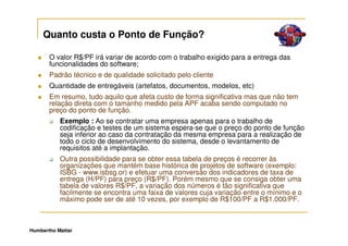Quanto custa o Ponto de Função?

       O valor R$/PF irá variar de acordo com o trabalho exigido para a entrega das
       funcionalidades do software;
       Padrão técnico e de qualidade solicitado pelo cliente
       Quantidade de entregáveis (artefatos, documentos, modelos, etc)
       Em resumo, tudo aquilo que afeta custo de forma significativa mas que não tem
       relação direta com o tamanho medido pela APF acaba sendo computado no
       preço do ponto de função.
           Exemplo : Ao se contratar uma empresa apenas para o trabalho de
           codificação e testes de um sistema espera-se que o preço do ponto de função
           seja inferior ao caso da contratação da mesma empresa para a realização de
           todo o ciclo de desenvolvimento do sistema, desde o levantamento de
           requisitos até a implantação.
           Outra possibilidade para se obter essa tabela de preços é recorrer às
           organizações que mantém base histórica de projetos de software (exemplo:
           ISBG - www.isbsg.or) e efetuar uma conversão dos indicadores de taxa de
           entrega (H/PF) para preço (R$/PF). Porém mesmo que se consiga obter uma
           tabela de valores R$/PF, a variação dos números é tão significativa que
           facilmente se encontra uma faixa de valores cuja variação entre o mínimo e o
           máximo pode ser de até 10 vezes, por exemplo de R$100/PF a R$1.000/PF.



Humbertho Mattar
 