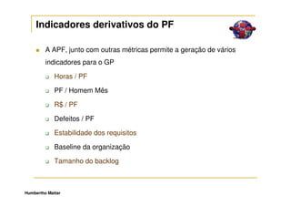 Indicadores derivativos do PF

         A APF, junto com outras métricas permite a geração de vários
         indicadores para o GP

             Horas / PF

             PF / Homem Mês

             R$ / PF

             Defeitos / PF

             Estabilidade dos requisitos

             Baseline da organização

             Tamanho do backlog



Humbertho Mattar
 