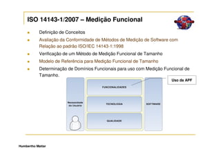 ISO 14143-1/2007 – Medição Funcional
            Definição de Conceitos
            Avaliação da Conformidade de Métodos de Medição de Software com
            Relação ao padrão ISO/IEC 14143-1:1998
            Verificação de um Método de Medição Funcional de Tamanho
            Modelo de Referência para Medição Funcional de Tamanho
            Determinação de Domínios Funcionais para uso com Medição Funcional de
            Tamanho.
                                                                        Uso da APF




Humbertho Mattar
 
