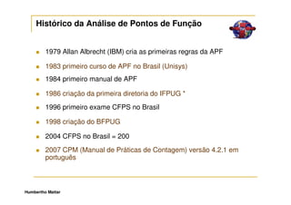 Histórico da Análise de Pontos de Função


         1979 Allan Albrecht (IBM) cria as primeiras regras da APF

         1983 primeiro curso de APF no Brasil (Unisys)
         1984 primeiro manual de APF

         1986 criação da primeira diretoria do IFPUG *
         1996 primeiro exame CFPS no Brasil

         1998 criação do BFPUG

         2004 CFPS no Brasil = 200
         2007 CPM (Manual de Práticas de Contagem) versão 4.2.1 em
         português



Humbertho Mattar
 