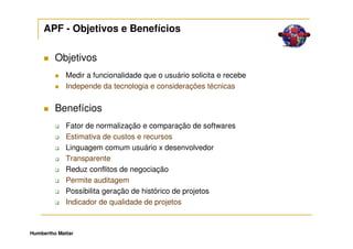 APF - Objetivos e Benefícios

         Objetivos
             Medir a funcionalidade que o usuário solicita e recebe
             Independe da tecnologia e considerações técnicas


         Benefícios
             Fator de normalização e comparação de softwares
             Estimativa de custos e recursos
             Linguagem comum usuário x desenvolvedor
             Transparente
             Reduz conflitos de negociação
             Permite auditagem
             Possibilita geração de histórico de projetos
             Indicador de qualidade de projetos



Humbertho Mattar
 