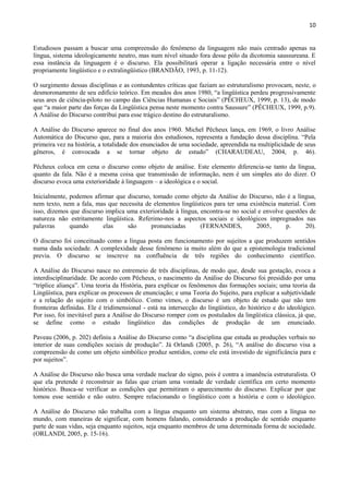 10


Estudiosos passam a buscar uma compreensão do fenômeno da linguagem não mais centrado apenas na
língua, sistema ideologicamente neutro, mas num nível situado fora desse pólo da dicotomia saussureana. E
essa instância da linguagem é o discurso. Ela possibilitará operar a ligação necessária entre o nível
propriamente lingüístico e o extralingüístico (BRANDÃO, 1993, p. 11-12).

O surgimento dessas disciplinas e as contundentes críticas que faziam ao estruturalismo provocam, neste, o
desmoronamento de seu edifício teórico. Em meados dos anos 1980, “a lingüística perdeu progressivamente
seus ares de ciência-piloto no campo das Ciências Humanas e Sociais” (PÊCHEUX, 1999, p. 13), de modo
que “a maior parte das forças da Lingüística pensa neste momento contra Saussure” (PÊCHEUX, 1999, p.9).
A Análise do Discurso contribui para esse trágico destino do estruturalismo.

A Análise do Discurso aparece no final dos anos 1960. Michel Pêcheux lança, em 1969, o livro Análise
Automática do Discurso que, para a maioria dos estudiosos, representa a fundação dessa disciplina. “Pela
primeira vez na história, a totalidade dos enunciados de uma sociedade, apreendida na multiplicidade de seus
gêneros, é convocada a se tornar objeto de estudo” (CHARAUDEAU, 2004, p. 46).

Pêcheux coloca em cena o discurso como objeto de análise. Este elemento diferencia-se tanto da língua,
quanto da fala. Não é a mesma coisa que transmissão de informação, nem é um simples ato do dizer. O
discurso evoca uma exterioridade à linguagem – a ideológica e o social.

Inicialmente, podemos afirmar que discurso, tomado como objeto da Análise do Discurso, não é a língua,
nem texto, nem a fala, mas que necessita de elementos lingüísticos para ter uma existência material. Com
isso, dizemos que discurso implica uma exterioridade à língua, encontra-se no social e envolve questões de
natureza não estritamente lingüística. Referimo-nos a aspectos sociais e ideológicos impregnados nas
palavras      quando      elas     são     pronunciadas        (FERNANDES,          2005,      p.     20).

O discurso foi conceituado como a língua posta em funcionamento por sujeitos a que produzem sentidos
numa dada sociedade. A complexidade desse fenômeno ia muito além do que a epistemologia tradicional
previa. O discurso se inscreve na confluência de três regiões do conhecimento científico.

A Análise do Discurso nasce no entremeio de três disciplinas, de modo que, desde sua gestação, evoca a
interdisciplinaridade. De acordo com Pêcheux, o nascimento da Análise do Discurso foi presidido por uma
“tríplice aliança”. Uma teoria da História, para explicar os fenômenos das formações sociais; uma teoria da
Lingüística, para explicar os processos de enunciação; e uma Teoria do Sujeito, para explicar a subjetividade
e a relação do sujeito com o simbólico. Como vimos, o discurso é um objeto de estudo que não tem
fronteiras definidas. Ele é tridimensional - está na intersecção do lingüístico, do histórico e do ideológico.
Por isso, foi inevitável para a Análise do Discurso romper com os postulados da lingüística clássica, já que,
se define como o estudo lingüístico das condições de produção de um enunciado.

Paveau (2006, p. 202) definiu a Análise do Discurso como “a disciplina que estuda as produções verbais no
interior de suas condições sociais de produção”. Já Orlandi (2005, p. 26), “A análise do discurso visa a
compreensão de como um objeto simbólico produz sentidos, como ele está investido de significância para e
por sujeitos”.

A Análise do Discurso não busca uma verdade nuclear do signo, pois é contra a imanência estruturalista. O
que ela pretende é reconstruir as falas que criam uma vontade de verdade científica em certo momento
histórico. Busca-se verificar as condições que permitiram o aparecimento do discurso. Explicar por que
tomou esse sentido e não outro. Sempre relacionando o lingüístico com a história e com o ideológico.

A Análise do Discurso não trabalha com a língua enquanto um sistema abstrato, mas com a língua no
mundo, com maneiras de significar, com homens falando, considerando a produção de sentido enquanto
parte de suas vidas, seja enquanto sujeitos, seja enquanto membros de uma determinada forma de sociedade.
(ORLANDI, 2005, p. 15-16).
 