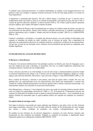 11

A verdade é uma construção discursiva. A evidente naturalidade, na verdade, é uma miragem discursiva. Os
políticos criam essa miragem e enganam centenas de pessoas. O alvo de todo grupo político é se tornar em
força hegemônica.

A hegemonia é sustentada pelo discurso. Daí não é difícil chegar à conclusão de que “o discurso não é
simplesmente aquilo que traduz as lutas ou os sistemas de dominação, mas aquilo por que, pelo que se luta, é
o poder do qual nos queremos apoderar”, já diria Foucault (1999, p. 10). Tomar a palavra jamais representa
um gesto ingênuo, pois sempre está ligado a relações de poder.

Portanto, a Análise do Discurso não foi projetada para ser apenas um simples campo de estudo, mas para ser
um instrumento de luta política. Dentre outras funções, pretendia desmascarar as verdades construídas por
políticos oportunistas, pois a verdade é “sempre uma reta em direção ao poder” (SILVA, in: SARGENTINI,
2004, p. 178).

Conhecer a produção, a circulação e a recepção dos discursos passou a ser uma atitude revolucionária, pois
expunha as entranhas da relação do saber científico com as técnicas de poder. Daí a importância de
relacionar um acontecimento discursivo às condições históricas, econômicas e políticas de seu aparecimento.
Até por que, no bojo de sua formação, houve inúmeras micro-resistências que precisam ser resgatadas, pois
também significam.



FUNDAMENTOS DA ANÁLISE DO DISCURSO


O Discurso e o Interdiscurso

O discurso é de natureza tridimensional. Sua produção acontece na história, por meio da linguagem, que é
uma das instâncias por onde a ideologia se materializa. Por isso, os estudos lingüísticos tradicionais não
conseguem abarcar a inteireza de sua complexidade.

Como o discurso encontra-se na exterioridade, no seio da vida social, o analista/estudioso necessita romper
as estruturas lingüísticas para chegar a ele. É preciso sair do especificamente lingüístico, dirigir-se a outros
espaços, para procurar descobrir, descortinar, o que está entre a língua e a fala (FERNANDES, 2005, p. 24).

Para a Análise do Discurso, o discurso é uma prática, uma ação do sujeito sobre o mundo. Por isso, sua
aparição deve ser contextualizada como um acontecimento, pois funda uma interpretação e constrói uma
vontade de verdade. Quando pronunciamos um discurso agimos sobre o mundo, marcamos uma posição - ora
selecionando sentidos, ora excluindo-os no processo interlocutório.

Para Maingueneau, o discurso é “uma dispersão de textos cujo modo de inscrição histórica permite definir
como um espaço de regularidades enunciativas” (2005, p. 15). Já Foucault diz “Chamaremos discurso um
conjunto de enunciados na medida em que se apóia na mesma formação discursiva... ele é constituído de um
número limitado de enunciados para os quais podemos definir um conjunto de condições de existência”
(2005).

Os sujeitos falam de um lugar social

Este lugar no discurso é governado por regras anônimas que definem o que pode e deve ser dito. Somente
nesse lugar constituinte o discurso vai ter um dado efeito de sentido. Se for pronunciado em outra situação
que remeta a outras condições de produção, seu sentido, conseqüentemente, será outro.

Na medida em que retiramos de um discurso fragmentos e inserimos em outro discurso, fazemos uma
transposição de suas condições de produção. Mudadas as condições de produção, a significação desses
fragmentos ganha nova configuração semântica (BRANDÃO, 1993).
 
