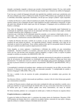 13

desejado e prestigiado, rasgando a máscara que esconde a heterogeneidade reinante. Por isso, todo sentido
cristalizado deixa entrever um rastro da história do jogo de poder que o instaurou nas malhas da linguagem.

É por isso que o estudo da linguagem não pode estar apartado das condições sociais que a produziram, pois
são essas condições que criam a evidência do sentido. Foucault (1999) esclarece que a produção do discurso
é controlada, selecionada, organizada e distribuída, a fim de que seus “perigos e poderes” sejam conjurados.

A Análise do Discurso é contra a idéia de imanência do sentido. Não pode haver um núcleo de significância
inerente à palavra, pois a linguagem da qual o signo lingüístico faz parte é polissêmica e heteróclita. O signo
não pode estar alienado de outros signos que com ele interagem. A linguagem está na confluência entre a
história e a ideologia.

Essa visão da linguagem como interação social, em que o Outro desempenha papel fundamental na
constituição do significado, integra todo ato de enunciação individual num contexto mais amplo, revelando
as relações intrínsecas entre o lingüístico e o social.
O percurso que o indivíduo faz da elaboração mental do conteúdo, a ser expresso à objetivação externa – a
enunciação – desse conteúdo, é orientado socialmente, buscando adaptar-se ao contexto imediato do ato da
fala e, sobretudo, a interlocutores concretos (BRANDÃO, 1993, p. 10).

A Análise do Discurso não toma o sentido em si mesmo, ou seja, em sua imanência. Não se acredita na
existência de uma essência da palavra - um significado primeiro, original, imaculado e fixo capaz de ser
localizado no interior do significante. Nesse sentido, podemos dizer que foi uma grande ilusão de Saussure
achar que se poderia encontrar na palavra alguma pureza de sentido.

Como alçapões, os textos capturam e transformam a infinitude dos sentidos em uma momentânea
completude.... Inserido na história e na memória, cada texto nasce de um permanente diálogo com outros
textos; por isso, não havendo como encontrar a palavra fundadora, a origem, a fonte, os sujeitos só podem
enxergar os sentidos no seu pleno vôo (GREGOLIN, 2001, 10).

A constituição do sentido é socialmente construída. A aparente monossemia de uma palavra ou enunciado é
fruto de um processo de sedimentação ou cristalização que apaga ou silencia a disputa que houve para
dicionarizá-la. “O sentido não existe em si mesmo. Ele é determinado pelas posições ideológicas colocadas
em jogo no processo histórico no qual as palavras são produzidas” (PECHÊUX, apud BRANDÃO, 1993, p.
62).

A incompletude é constitutiva de qualquer signo - qualquer ato de nomeação é um ato falho, um mero efeito
discursivo. O discurso diz muito mais do que seu enunciador pretendia. “A multiplicidade de sentido é
inerente à linguagem” (ORLANDI, 1988, p. 20).

Por isso, o sentido é alvo do exercício do poder, principalmente em sociedades cujos governos são
autoritários.

Nos discursos oficiais, o sentido é atravessado por paráfrases, o mesmo é dito de várias formas para garantir
que a monossemia se naturalize.

A Análise do Discurso mostra a relação que existe entre a produção do saber que naturaliza o sentido, com o
poder que estabelece as regras da formação do referido saber. Ou seja, revela toda a trama feita no transcurso
da história para que o sentido pudesse ganhar uma forma monossêmica, um status de natural.

De forma resumida, podemos ver a concepção de sentido para a Análise do Discurso no esquema abaixo:

O sujeito do discurso e a subjetivação

O sujeito da Análise do Discurso não é o cartesiano dos tempos áureos do iluminismo. Descartes (1596-
1650) projetou um homem dono de si, senhor de seu próprio destino, consciente de suas ações e desejos,
capaz de conhecer a verdade e alcançar a felicidade através da razão.
 