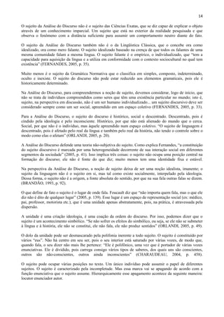 14

O sujeito da Análise do Discurso não é o sujeito das Ciências Exatas, que se diz capaz de explicar o objeto
através de um conhecimento imparcial. Um sujeito que está no exterior da realidade pesquisada e que
observa o fenômeno com a distância suficiente para assumir um comportamento neutro diante do fato.

O sujeito da Análise do Discurso também não é o da Lingüística Clássica, que o concebe ora como
idealizado, ora como mero falante. O sujeito idealizado baseado na crença de que todos os falantes de uma
mesma comunidade falam a mesma língua. O sujeito falante é o empírico, o individualizado, que “tem a
capacidade para aquisição da língua e a utiliza em conformidade com o contexto sociocultural no qual tem
existência” (FERNANDES, 2005, p. 35).

Muito menos é o sujeito da Gramática Normativa que o classifica em simples, composto, indeterminado,
oculto e inexiste. O sujeito do discurso não pode estar reduzido aos elementos gramaticais, pois ele é
historicamente determinado.

Na Análise do Discurso, para compreendermos a noção de sujeito, devemos considerar, logo de início, que
não se trata de indivíduos compreendidos como seres que têm uma existência particular no mundo; isto é,
sujeito, na perspectiva em discussão, não é um ser humano individualizado... um sujeito discursivo deve ser
considerado sempre como um ser social, apreendido em um espaço coletivo (FERNANDES, 2005, p. 33).

Para a Análise do Discurso, o sujeito do discurso é histórico, social e descentrado. Descentrado, pois é
cindido pela ideologia e pelo inconsciente. Histórico, por que não está alienado do mundo que o cerca.
Social, por que não é o indivíduo, mas àquele apreendido num espaço coletivo. “O sujeito de linguagem é
descentrado, pois é afetado pelo real da língua e também pelo real da história, não tendo o controle sobre o
modo como elas o afetam” (ORLANDI, 2005, p. 20).

A Análise do Discurso defende uma teoria não-subjetiva do sujeito. Como explica Fernandes, “a constituição
do sujeito discursivo é marcada por uma heterogeneidade decorrente de sua interação social em diferentes
segmentos da sociedade” (2005, p. 41). Isso implica três coisas: o sujeito não ocupa uma posição central na
formação do discurso; ele não é fonte do que diz; muito menos tem uma identidade fixa e estável.

Na perspectiva da Análise do Discurso, a noção de sujeito deixa de ser uma noção idealista, imanente; o
sujeito da linguagem não é o sujeito em si, mas tal como existe socialmente, interpelado pela ideologia.
Dessa forma, o sujeito não é a origem, a fonte absoluta do sentido, por que na sua fala outras falas se dizem.
(BRANDÃO, 1993, p. 92).

O que define de fato o sujeito é o lugar de onde fala. Foucault diz que “não importa quem fala, mas o que ele
diz não é dito de qualquer lugar” (2005, p. 139). Esse lugar é um espaço de representação social (ex: médico,
pai, professor, motorista etc.), que é uma unidade apenas abstratamente, pois, na prática, é atravessada pela
dispersão.

A unidade é uma criação ideologia, é uma coação da ordem do discurso. Por isso, podemos dizer que o
sujeito é um acontecimento simbólico. “Se não sofrer os efeitos do simbólico, ou seja, se ele não se submeter
à língua e à história, ele não se constitui, ele não fala, ele não produz sentidos” (ORLANDI, 2005, p. 49).

O dolo da unidade pode ser desmascarado pela polifonia inerente a todo sujeito. O sujeito é constituído por
vários “eus”. Não há centro em seu ser, pois o seu interior está saturado por várias vozes, de modo que,
quando fala, o seu dizer não mais lhe pertence: “Ele é polifônico, uma vez que é portador de várias vozes
enunciativas. Ele é dividido, pois carrega consigo vários tipos de saberes, dos quais uns são conscientes,
outros são não-conscientes, outros ainda inconscientes” (CHARAUDEAU, 2004, p. 458).

O sujeito pode ocupar várias posições no texto. Um único indivíduo pode assumir o papel de diferentes
sujeitos. O sujeito é caracterizado pela incompletude. Mas essa marca vai se apagando de acordo com a
função enunciativa que o sujeito assume. Hierarquicamente esse apagamento acontece da seguinte maneira:
locutor enunciador autor.
 
