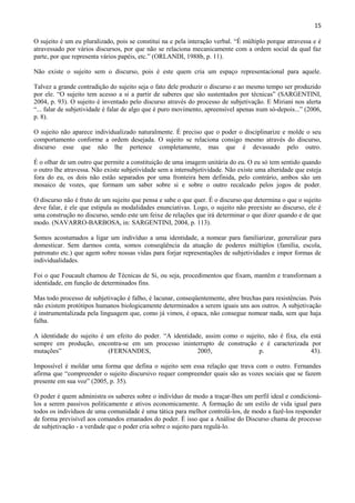15

O sujeito é um eu pluralizado, pois se constitui na e pela interação verbal. “É múltiplo porque atravessa e é
atravessado por vários discursos, por que não se relaciona mecanicamente com a ordem social da qual faz
parte, por que representa vários papéis, etc.” (ORLANDI, 1988b, p. 11).

Não existe o sujeito sem o discurso, pois é este quem cria um espaço representacional para aquele.

Talvez a grande contradição do sujeito seja o fato dele produzir o discurso e ao mesmo tempo ser produzido
por ele. “O sujeito tem acesso a si a partir de saberes que são sustentados por técnicas” (SARGENTINI,
2004, p. 93). O sujeito é inventado pelo discurso através do processo de subjetivação. E Miriani nos alerta
“... falar de subjetividade é falar de algo que é puro movimento, apreensível apenas num só-depois...” (2006,
p. 8).

O sujeito não aparece individualizado naturalmente. É preciso que o poder o disciplinarize e molde o seu
comportamento conforme a ordem desejada. O sujeito se relaciona consigo mesmo através do discurso,
discurso esse que não lhe pertence completamente, mas que é devassado pelo outro.

É o olhar de um outro que permite a constituição de uma imagem unitária do eu. O eu só tem sentido quando
o outro lhe atravessa. Não existe subjetividade sem a intersubjetividade. Não existe uma alteridade que esteja
fora do eu, os dois não estão separados por uma fronteira bem definida, pelo contrário, ambos são um
mosaico de vozes, que formam um saber sobre si e sobre o outro recalcado pelos jogos de poder.

O discurso não é fruto de um sujeito que pensa e sabe o que quer. É o discurso que determina o que o sujeito
deve falar, é ele que estipula as modalidades enunciativas. Logo, o sujeito não preexiste ao discurso, ele é
uma construção no discurso, sendo este um feixe de relações que irá determinar o que dizer quando e de que
modo. (NAVARRO-BARBOSA, in: SARGENTINI, 2004, p. 113).

Somos acostumados a ligar um indivíduo a uma identidade, a nomear para familiarizar, generalizar para
domesticar. Sem darmos conta, somos conseqüência da atuação de poderes múltiplos (família, escola,
patronato etc.) que agem sobre nossas vidas para forjar representações de subjetividades e impor formas de
individualidades.

Foi o que Foucault chamou de Técnicas de Si, ou seja, procedimentos que fixam, mantêm e transformam a
identidade, em função de determinados fins.

Mas todo processo de subjetivação é falho, é lacunar, conseqüentemente, abre brechas para resistências. Pois
não existem protótipos humanos biologicamente determinados a serem iguais uns aos outros. A subjetivação
é instrumentalizada pela linguagem que, como já vimos, é opaca, não consegue nomear nada, sem que haja
falha.

A identidade do sujeito é um efeito do poder. “A identidade, assim como o sujeito, não é fixa, ela está
sempre em produção, encontra-se em um processo ininterrupto de construção e é caracterizada por
mutações”                  (FERNANDES,                    2005,                p.                  43).

Impossível é moldar uma forma que defina o sujeito sem essa relação que trava com o outro. Fernandes
afirma que “compreender o sujeito discursivo requer compreender quais são as vozes sociais que se fazem
presente em sua voz” (2005, p. 35).

O poder é quem administra os saberes sobre o indivíduo de modo a traçar-lhes um perfil ideal e condicioná-
los a serem passivos politicamente e ativos economicamente. A formação de um estilo de vida igual para
todos os indivíduos de uma comunidade é uma tática para melhor controlá-los, de modo a fazê-los responder
de forma previsível aos comandos emanados do poder. É isso que a Análise do Discurso chama de processo
de subjetivação - a verdade que o poder cria sobre o sujeito para regulá-lo.
 