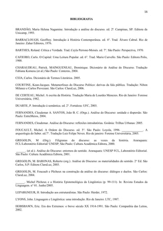 16

                                           BIBLIOGRAFIA


BRANDÃO, Maria Helena Nagamine. Introdução a análise do discurso. ed. 2ª. Campinas, SP: Editora da
Unicamp, 1993.

BARRACLOUGH, Geoffrey. Introdução à História Contemporânea. ed. 4°. Trad. Álvaro Cabral. Rio de
Janeiro: Zahar Editores, 1976.

BARTHES, Roland. Crítica e Verdade. Trad. Ceyla Perrone-Moisés. ed. 7°. São Paulo: Perspectiva, 1970.

CAFIEIRO, Carlo. O Capital: Uma Leitura Popular. ed. 6°. Trad. Mario Curvello. São Paulo: Editora Polis,
1900.

CHARAUDEAU, Patrick. MAINGUENEAU, Dominique. Dicionário de Análise do Discurso. Tradução
Fabiana Komesu (et al.) São Paulo: Contexto, 2004.

CEIA, Carlos. Dicionário de Termos Literários. 2005.

COURTINE, Kean-Jacques. Metamorfoses do Discurso Político: derivas da fala pública. Tradução: Nilton
Milanez e Carlos Piovezani. São Carlos: ClaraLuz, 2006.

DE CERTEAU, Michel. A escrita da História. Tradução Maria de Lourdes Menezes. Rio de Janeiro: Forense
Universitária, 1982.

DUARTE, P. Introdução à semântica. ed. 2°. Fortaleza: UFC, 2003.

FERNANDES, Cleudemar A. SANTOS, João B. C. (Orgs.). Análise do Discurso: unidade e dispersão. São
Paulo: EntreMeios, 2004.

FERNANDES, Cleudemar. Análise do Discurso: reflexões introdutórias. Goiânia: Trilhas Urbanas: 2005.

FOUCAULT, Michel. A Ordem do Discurso. ed. 5°. São Paulo: Loyola, 1996. ______________. A
arqueologia do Saber. ed.7°. Tradução Luiz Felipe Neves. Rio de janeiro: Forense Universitária, 2005.

GREGOLIN, M (Org.). Filigranas do discurso: as vozes da                           história.   Araraquara:
FCL/Laboratório Editorial/ UNESP; São Paulo: Cultura Acadêmica Editora, 2000.

______. (et al.). Análise do Discurso: entornos do sentido. Araraquara: UNESP FCL, Laboratório Editorial.
São Paulo: Cultura Acadêmica Editora, 2001.

GREGOLIN, M. BARONAS, Roberto (org.). Análise do Discurso: as materialidades do sentido. 2° Ed. São
Carlos, S.P: Editora ClaraLuz, 2003.

GREGOLIN, M. Foucault e Pêcheux na construção da análise do discurso: diálogos e duelos. São Carlos:
ClaraLuz, 2004.

______. Michel Pêcheux e a História Epistemológica da Lingüística (p. 99-111). In: Revista Estudos da
Linguagem. n° 01. Junho/2005.

LEPARGNEUR, H. Introdução aos estruturalistas. São Paulo: Herder, 1972.

LYONS, John. Linguagem e Lingüística: uma introdução. Rio de Janeiro: LTC, 1987.

HOBSBAWN, Eric. Era dos Extremos: o breve século XX 1914-1991. São Paulo: Companhia das Letras,
2002.
 