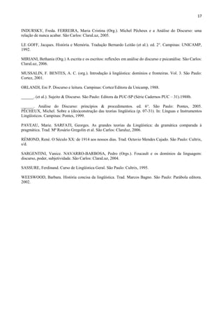 17


INDURSKY, Freda. FERREIRA, Maria Cristina (Org.). Michel Pêcheux e a Análise do Discurso: uma
relação de nunca acabar. São Carlos: ClaraLuz, 2005.

LE GOFF, Jacques. História e Memória. Tradução Bernardo Leitão (et al.). ed. 2°. Campinas: UNICAMP,
1992.

MIRIANI, Bethania (Org.) A escrita e os escritos: reflexões em análise do discurso e psicanálise. São Carlos:
ClaraLuz, 2006.

MUSSALIN, F. BENTES, A. C. (org.). Introdução à lingüística: domínios e fronteiras. Vol. 3. São Paulo:
Cortez, 2001.

ORLANDI, Eni P. Discurso e leitura. Campinas: Cortez/Editora da Unicamp, 1988.

______. (et al.). Sujeito & Discurso. São Paulo: Editora da PUC-SP (Série Cadernos PUC – 31).1988b.

______. Análise do Discurso: princípios & procedimentos. ed. 6°. São Paulo: Pontes, 2005.
PÊCHEUX, Michel. Sobre a (des)construção das teorias lingüística (p. 07-31). In: Línguas e Instrumentos
Lingüísticos. Campinas: Pontes, 1999.

PAVEAU, Marie. SARFATI, Georges. As grandes teorias da Lingüística: da gramática comparada à
pragmática. Trad. Mª Rosário Gregolin et al. São Carlos: Claraluz, 2006.

RÉMOND, René. O Século XX: de 1914 aos nossos dias. Trad. Octavio Mendes Cajado. São Paulo: Cultrix,
s/d.

SARGENTINI, Vanice. NAVARRO-BARBOSA, Pedro (Orgs.). Foucault e os domínios da linguagem:
discurso, poder, subjetividade. São Carlos: ClaraLuz, 2004.

SASSURE, Ferdinand. Curso de Lingüística Geral. São Paulo: Cultrix, 1995.

WEESWOOD, Barbara. História concisa da lingüística. Trad. Marcos Bagno. São Paulo: Parábola editora.
2002.
 