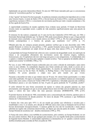 2

implantando um governo democrático-liberal. Os anos de 1960 foram marcados pelo que se convencionou
chamar de “coexistência pacífica” ou “desgelo”.

A fase “quente” da Guerra Fria havia passado. As potências tomaram consciência da importância de se evitar
uma Terceira Guerra. A morte de Stalin (1953), o fim da Guerra da Coréia (1953), o acordo que limitava as
experiências nucleares (1963) e o crescimento do movimento pacifista por todo o mundo assinalaram o fim
da fase aguda da Guerra Fria.

A superioridade econômica do mundo capitalista ficou evidente nesse período. O Estado de Bem-Estar
investiu muito na seguridade social, o padrão de vida aumentou significativamente para uma parcela da
população.

O otimismo foi tão notável, comparado aos 31 anos da Era das Catástrofes (1914-1945) que, em 1964, o
historiador Barraclough defendeu que “no final de 1960, pode razoavelmente afirmar-se que o longo período
de transição estava concluído; o novo mundo entrava em órbita” (1976, p. 29). Em outra passagem diz “a
história contemporânea é a história da geração que atualmente vive” (1976, p. 15).

Olhando para trás, da vantajosa posição presente, podemos verificar que os anos decorridos entre 1890,
quando Bismarck se retirou da cena política, e 1961, quando Kennedy tomou posse como Presidente dos
Estados Unidos, constituíram um amplo divisor de águas entre duas épocas (1976, p. 12, grifo nosso).

A prosperidade da Europa Ocidental não sobreveio sem o aumento da desigualdade social, da exploração de
classes e do conseqüente afloramento dos movimentos sociais das minorias (negros, mulheres,
homossexuais, etc). O capitalismo não tem vida longa sem gerar os seus antagonismos. A solidariedade entre
o capital e o trabalho foi uma farsa para suplantar o mundo soviético. “Sem se apropriar do trabalho alheio, o
capital nem existiria” (CAFIERO, 1990, p. 72).

Por isso, os anos 1960 também ficaram conhecidos para uns como a década da contestação e para outros
como os anos rebeldes. As contradições daqueles anos foram sentidas por todos, desde os jovens até os
intelectuais. Os livros de Karl Marx foram popularizados. As mazelas do capitalismo eram denunciadas,
embora se vivesse na Era do Ouro. Os Beatles, os Rolling Stones e Che Guevara tornaram-se ídolos
mundiais. Os jovens passaram a culpar seus pais pelo mundo em que viviam.

Passaram a desconfiar de todas os que tinham mais de 30 anos. Os valores foram questionados e os tabus
eram todos quebrados. Os negros se insurgiram contra o preconceito e as mulheres lutaram por emancipação,
quase todos eram contra a Guerra do Vietnã (1960-1975). Capitalismo e felicidade pareciam não combinar.
Desobedecer passou a ser uma bandeira de luta. O grito de guerra preferido foi “É proibido, proibir!”.

O estilo informal foi uma forma conveniente de rejeitar os valores das gerações paternas ou, mais
precisamente, uma linguagem em que os jovens podiam buscar meios de lidar com um mundo para o qual as
regras e valores dos mais velhos não mais pareciam relevantes (HOBSBAWM, 1999, p.325).

O período faustoso da década de 1960, concomitante com a conscientização das minorias, apontava para os
eminentes acontecimentos da década posterior. No início da década 1970, aconteceu o que Hobsbawm
chamou de “o Desmoronamento”.

A história dos vinte anos após 1973 é a de um mundo que perdeu suas referências e resvalou para a
instabilidade e crise. E, no entanto, até a década de 1980 não estava claro como as fundações da Era de Ouro
haviam desmoronado irrecuperavelmente. A natureza global da crise não foi reconhecida e muito menos
admitida nas regiões não comunistas desenvolvidas, até depois que uma das partes do mundo – a URSS e a
Europa Oriental do socialismo real – desabou inteiramente (1999, p. 393).

A França não estava alheia a esse turbilhão de acontecimentos, pelo contrário, na Europa Ocidental, era um
dos seus centros motrizes. Mais do que qualquer país europeu, teve seu orgulho ferido pelos acontecimentos
da Segunda Guerra Mundial. A suntuosidade napoleônica se desmanchou no „ar‟ quando o exército nazista
desfilou triunfante pelas avenidas de Paris em junho de 1940.
 