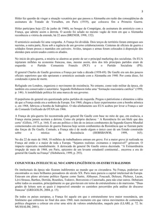 3

Hitler fez questão de vingar a situação vexatória por que passou a Alemanha em razão das conseqüências da
assinatura do Tratado de Versalhes, em Paris (1919), que colocava fim a Primeira Guerra.

Hitler participou hoje (22 de junho de 1940), no bosque de Compiègne, da assinatura do armistício com a
França, que admite assim a derrota. O acordo foi selado no mesmo vagão de trem em que a Alemanha
reconheceu a vitória da entende, há 22 anos (BRENER, 1998, 152).

O armistício assinado foi uma vergonha. A França foi dividida. Dois terços do território foram entregues aos
nazistas, a outra parte, ficou sob a regência de um governo colaboracionista. Centenas de oficiais de guerra e
soldados foram presos e mantidos em cativeiro. Aviões, tanques e armas foram colocados à disposição dos
alemães para serem usados contra os aliados.

No início do pós-guerra, a miséria se alastrou ao ponto de ser o principal marketing dos socialistas. Os EUA
injetaram milhões na economia francesa, mas, mesmo assim, dois dos três principais partidos eram de
esquerda:    o    Partido     Comunista       Francês    (PCF)       e    o    Partido    Socialista     (PS).

O general Charles de Gaulle governou a França por toda a década (1958-69). De Gaulle era um dos poucos
oficiais superiores que não apoiaram o armistício assinado com a Alemanha em 1940. Por conta disso, foi
condenado à pena de morte.

Refugiado em Londres, organizou o movimento de resistência. No entanto, como todo militar da época, ele
também era conservador e autoritário. Segundo Hobsbawm tinha uma “formação reacionária católica” (1999,
p. 146). A instabilidade política foi uma marca de seu governo.

O populismo do general era questionado pelos partidos de esquerda. Pregou o patriotismo e alimentou a idéia
de que a França ainda era a senhora da Europa. Em 1960, chegou a fazer experimentos com a bomba atômica
e, em 1968, fabricou a bomba de hidrogênio. O não-alinhamento aos EUA acabou por levar a França a sair
do Comando Unificado da OTAN em 1966.

A França do pós-guerra foi reconstruída pelo general De Gaulle com base no mito de que, em essência, a
França eterna jamais aceitara a derrota. Como ele próprio declarou: „ A Resistência foi um blefe que deu
certo‟ (Gillois, 1973, p. 164). É um ato político o fato de os únicos combatentes da Segunda Guerra Mundial
comemorados em memoriais de guerra francesa hoje serem combatentes da Resistência que se fizeram parte
das forças de De Gaulle. Contudo, a França não é de modo algum o único caso de um Estado construído
sobre         a        mística        da         Resistência         (HOBSBAWM,           1999,       165).

No dia 22 de maio de 1968, 10 milhões de trabalhadores entram em greve. Foi a maior greve já realizada na
França até então e a maior de toda a Europa. “Sejamos realistas: eximamos o impossível!” gritavam. O
impacto repercutiu mundialmente. A derrocada do general De Gaulle estava decretada. “A Extraordinária
irrupção de maio de 1968, em Paris, epicentro de um levante estudantil continental... encerrou a era do
general De Gaulle na França” (Hobsbawm, 1999, p. 293).


CONJUNTURA INTELECTUAL NO CAMPO LINGÜÍSTICO: OS ESTRUTURALISMOS

Os intelectuais da época não ficaram indiferentes ao mundo que os circundava. Na França, poderiam ser
encontrados os mais brilhantes pensadores do século XX. Paris mais parecia a capital intelectual da Europa.
Estavam em pleno ativismo político figuras como Sartre, Althusser, Foucault, Deleuze, Pêcheux, Lacan,
Lévi-Strauss, Barthes, Derrida, Bourdieu, Todorov, Benveniste e Castoriadis, para não citar outros. Debatiam
sobre todos os assuntos, principalmente os que gravitavam em torno do estruturalismo e do marxismo. “Duas
grades de leitura sem as quais é impossível entender os caminhos percorridos pela análise do discurso
francesa” (GREGOLIN, 2004, p. 15).

De todos os países europeus, a França foi aquele em que o estruturalismo teve maior ressonância, um
fenômeno que culminou no final dos anos 1960, num momento em que vários movimentos de contestação
política chegaram a colocar em crise uma série de valores estabelecidos, naquele país (LLARI, p. 72. In:
MUSSALIM, 2001).
 