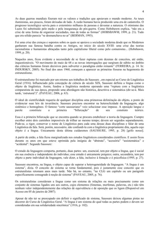 4

As duas guerras mundiais fizeram ruir os valores e tradições que apoiavam o mundo moderno. As teses
iluministas, aos poucos, foram deixadas de lado. A razão humana havia produzido uma era de catástrofes. O
progresso tecnológico serviu para o extermínio milhares de pessoas e devastar a natureza. O otimismo das
Luzes foi substituído pelo medo e pela insegurança do pós-guerra. Como Hobsbawm explica, “não era a
crise de uma forma de organizar sociedades, mas de todas as formas” (HOBSBAWM, 1999, p. 21). Tudo
que era sólido parecia “se desmanchava no ar” (BERMAN, 1993).

Foi uma crise das crenças e supostos sobre os quais se apoiava a sociedade moderna desde que os Modernos
ganharam sua famosa batalha contra os Antigos, no início do século XVIII: uma crise das teorias
racionalistas e humanistas abraçadas tanto pelo capitalismo liberal como pelo comunismo... (Hobsbawm,
1999, p. 20).

Naqueles anos, ficou evidente a necessidade de se fazer rupturas com dezenas de conceitos, até então,
inquestionáveis. “O movimento de maio de 68 e as novas interrogações que surgiram de súbito no âmbito
das ciências humanas foram decisivos para subverter o paradigma então reinante” (FERREIRA, p. 14. In:
INDURSKY, 2005). No final dos anos 1960, começam a aparecer as primeiras fissuras na hegemonia do
estruturalismo.

O estruturalismo foi marcado por um retorno aos trabalhos de Saussure , em especial ao Curso de Lingüística
Geral (1916). Influenciado pela concepção de ciência do século XIX, Saussure definiu a língua como o
objeto da lingüística. Assim, fundou a lingüística moderna operando uma “ruptura com a lingüística
comparatista de sua época, propondo uma abordagem não histórica, descritiva e sistemática (dir-se-á. Mais
tarde, „estrutural‟)”. (PAVEAU, 2006, p. 63).

O ideal de cientificidade requeria de qualquer disciplina uma primorosa delimitação do objeto, a ponto de
evidenciar suas leis de invariância. Saussure precisou encontrar na heteroclicidade da linguagem, algo
sistêmico e homogêneo. O famoso “corte saussuriano” veio solucionar esse impasse. A oposição langue e
parole      constituiu      a      primeira      “bifurcação”     de      seu      construto      teórico.

Essa é a primeira bifurcação que se encontra quando se procura estabelecer a teoria da linguagem. Cumpre
escolher entre dois caminhos impossíveis de trilhar ao mesmo tempo; devem ser seguidos separadamente.
Pode-se, a rigor, conservar o nome de Lingüística para cada uma dessas duas disciplinas e falar de uma
Lingüística da fala. Será, porém, necessário, não confundi-la com a lingüística propriamente dita, aquela cujo
objeto é a língua. Unicamente desta última cuidaremos (SAUSSURE, 1995, p. 28) [grifo nosso].

A partir de então, a fala ficou marginalizada nos estudos lingüísticos considerados científicos. E assim ficou
durante os anos em que esteve oprimida pela insígnia de “abstrata”, “acessória” “assistemática” e
“acidental”. Segundo Saussure:

O estudo da linguagem comporta, portanto, duas partes: um, essencial, tem por objeto a língua, que é social
em sua essência e independente do indivíduo; esse estudo é unicamente psíquico; outra, secundária, tem por
objeto a parte individual da linguagem, vale dizer, a fala, inclusive à fonação e é psicofísica (1995, p. 27).

Saussure encontrou, na língua, o objeto capaz de superar a heterogeneidade da linguagem. “A língua é um
sistema”, dizia. O conceito de sistema se torna fundamental, pois é justamente esse conceito que os
estruturalistas retomam anos mais tarde. Não há, no entanto, “no CLG um capítulo ou um parágrafo
especificamente consagrado à noção de sistema” (PAVEAU, 2005, p. 76).

Os estruturalistas consideram a língua como um sistema de relações ou mais precisamente como um
conjunto de sistemas ligados uns aos outros, cujos elementos (fonemas, morfemas, palavras, etc.) não têm
nenhum valor independentemente das relações de equivalência e de oposição que os ligam (Disponível em
Acesso em 05 de janeiro de 2007).

Apesar de não ter se preocupado em definir o significado de sistema, Saussure deixou algumas pistas no
decorrer do Curso de Lingüística Geral. “A língua é um sistema do qual todas as partes podem e devem ser
consideradas em sua solidariedade sincrônica” (1916, p. 102).
 