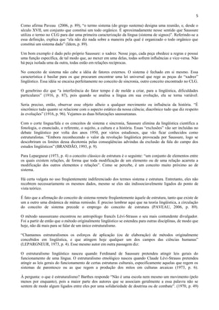 5

Como afirma Paveau (2006, p. 89), “o termo sistema (do grego sustema) designa uma reunião, e, desde o
século XVII, um conjunto que constitui um todo orgânico. É aproximadamente nesse sentido que Saussure
utiliza o termo no CLG para dar uma primeira caracterização da língua (sistema de signos)”. Referindo-se a
essa definição, explica que “ela não diz nada sobre a maneira pela qual é organizado o todo orgânico que
constitui um sistema dado” (Idem, p. 89).

Um bom exemplo é dado pelo próprio Saussure: o xadrez. Nesse jogo, cada peça obedece a regras e possui
uma função específica, de tal modo que, ao mexer em uma delas, todas sofrem influências e vice-versa. Não
há peça isolada uma da outra, todas estão em relações recíprocas.

No conceito de sistema não cabe a idéia de fatores externos. O sistema é fechado em si mesmo. Essa
característica é basilar para os que procuram encontrar uma lei universal que rege as peças do “xadrez”
lingüístico. Essa idéia se encaixa perfeitamente no conceito de sincronia, outro conceito encontrado no CLG.

O genebrino diz que “a interferência do fator tempo é de molde a criar, para a lingüística, dificuldades
particulares” (1916, p. 87), pois quando se analisa a língua em sua evolução, ela se torna variável.

Seria preciso, então, observar esse objeto alheio a qualquer movimento ou influência da história. “É
sincrônico tudo quanto se relacione com o aspecto estático da nossa ciência; diacrônico tudo que diz respeito
às evoluções” (1916, p. 96). Vejamos as duas bifurcações saussureanas.

Com o corte língua/fala e os conceitos de sistema e sincronia, Saussure elimina da lingüística científica a
fonologia, o enunciado, o referente, o sujeito, a cultura e a história. Essas “exclusões” vão ser incluídas no
debate lingüístico por volta dos anos 1950, por vários estudiosos, que vão ficar conhecidos como
estruturalistas. “Embora reconhecendo o valor da revolução lingüística provocada por Saussure, logo se
descobriram os limites dessa dicotomia pelas conseqüências advindas da exclusão da fala do campo dos
estudos lingüísticos” (BRANDÃO, 1993, p. 9).

Para Lepargneur (1973, p. 4) o conceito clássico de estrutura é o seguinte: “um conjunto de elementos entre
os quais existem relações, de forma que toda modificação de um elemento ou de uma relação acarreta a
modificação dos outros elementos e relações”. Como se percebe, é um conceito muito próximo ao de
sistema.

Há certa vulgata no uso freqüentemente indiferenciado dos termos sistema e estrutura. Entretanto, eles não
recobrem necessariamente os mesmos dados, mesmo se eles são indissociavelmente ligados do ponto de
vista teórico.

É fato que a afirmação do conceito de sistema remete freqüentemente àquele de estrutura, tanto que existe de
um a outro uma dinâmica de mútua remissão. É preciso lembrar aqui que na teoria lingüística, a circulação
do conceito de sistema precede o emprego do conceito de estrutura (PAVEAU, 2006, p. 89).

O método saussureano encontrou no antropólogo francês Lévi-Strauss o seu mais contundente divulgador.
Foi a partir de então que o método originalmente lingüístico se estendeu para outras disciplinas, de modo que
hoje, não dá mais para se falar de um único estruturalismo.

“Chamamos estruturalismos os esforços de aplicação (ou de elaboração) de métodos originalmente
concebidos em lingüística, e que atingem hoje qualquer um dos campos das ciências humanas”
(LEPARGNEUR, 1973, p. 4). Esse mesmo autor em outra passagem diz:

O estruturalismo lingüístico nasceu quando Ferdinand de Saussure pretendeu atingir leis gerais do
funcionamento de uma língua. O estruturalismo etnológico nasceu quando Claude Lévi-Strauss pretendeu
atingir as leis gerais do funcionamento de certas estruturas culturais, especificamente aquelas que regem os
sistemas de parentesco ou as que regem a produção dos mitos em culturas arcaicas (1973, p. 6).

À pergunta: o que é estruturalismo? Barthes responde “Não é uma escola nem mesmo um movimento (pelo
menos por enquanto), pois a maior parte dos autores que se associam geralmente a essa palavra não se
sentem de modo algum ligados entre eles por uma solidariedade de doutrina ou de combate”. (1970, p. 49)
 