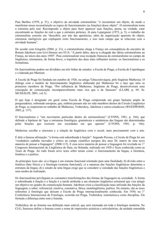6


Para Barthes (1970, p. 51), o objetivo da atividade estruturalista: “é reconstituir um objeto, de modo a
manifestar nessa reconstituição as regras de funcionamento (as funções) desse objeto”. O estruturalista toma
a estrutura pelo real. Recompondo o objeto para fazer aparecer suas funções, pensa, na verdade, estar
encontrando as funções do real a que a estrutura pertence. Já para Lepargneur (1973, p. 5), o trabalho do
estruturalista consiste em “descobrir, por trás das aparências, além da organização aparente do objeto,
estruturas inteligíveis que expliquem certo funcionamento, e isso num campo que se relaciona com a
atividade humana”.

De acordo com Gregolin (2004, p. 21), o estruturalismo chega à França em conseqüência do encontro de
Roman Jakobson com Lévi-Strauss nos EUA. “A partir deles, deu-se a chegada das idéias estruturalistas na
França, no início dos anos 1950”. Para contextualizar essa recepção francesa do estruturalismo no campo da
lingüística, retomemos, de forma breve, a trajetória das duas mais influentes teorias: os funcionalistas e os
formalistas.

Os funcionalistas podem ser divididos em três linhas de estudos: a Escola de Praga, a Escola de Copenhague
e a liderada por Martinet.

A Escola de Praga foi fundada em outubro de 1926, na antiga Tchecoslováquia, pelo lingüista Mathesius. O
diálogo com o modelo de funcionamento lingüístico elaborado por Mathesius foi o laço que uniu os
primeiros membros de Praga. “Por influência de Mathesius, lingüistas de Praga, desenvolveram uma
concepção de comunicação incomparavelmente mais rica que a de Saussure” (LLARI, p. 69. In:
MUSSALIN, 2001, vol.3).

O que hoje é designado em geral como Escola de Praga compreende um grupo bastante amplo de
pesquisadores, sobretudo europeus, que, embora possam não ter sido membros diretos do Círculo Lingüístico
de Praga, se inspiraram no trabalho de Mathesius, Trubetzkoy, Jakobson e outros estudiosos (WEEDWOOD,
2002, p. 137).

O funcionalismo é “um movimento particular dentro do estruturalismo” (LYONS, 1981, p. 166), que
defende a hipótese de “que a estruturas fonológica, gramaticais e semânticas das línguas são determinadas
pelas funções que exercem nas sociedades em que operam” (LYONS, 1981, p. 166).

Mathesius escolhe a sincronia e a relação da lingüística com o social, mais precisamente com a arte.

É dele a famosa afirmação: “a forma está subordinada à função”. Segundo Paveau, o Círculo de Praga foi um
“verdadeiro cadinho inovador e crítico no campo científico europeu dos anos 20, matriz de uma nova
maneira de pensar a linguagem” (2006:115). E essa nova maneira de pensar a linguagem foi revelada no 1°
Congresso Internacional de Lingüística de Haia, na Holanda, realizado em 1928 e ficou conhecida como as
Teses de Praga. Ao todo foram nove teses sobre temas como: o funcionamento da língua, a literatura,
fonética e o poético.

As principais teses são: a) a língua é um sistema funcional orientado para uma finalidade; b) divisão entre a
fonética (fato físico) e a fonologia (sistema funcional); c) a natureza das funções lingüísticas determina a
estrutura da língua; d) o estudo de uma língua exige que se considere a variedade das funções lingüísticas e
seus modos de realização.

Os funcionalistas privilegiam as constantes transformações das formas da linguagem na sociedade. A forma
é subordinada à função e a função é a tarefa atribuída a um elemento lingüístico estrutural que visa atingir
um objetivo no quadro da comunicação humana. Jakobson criou a classificação mais utilizada das funções da
linguagem, a saber: referencial, emotiva, conotativa, fática, metalingüística, poética. No entanto, são as teses
referentes à fonologia que deixam a Escola de Praga internacionalmente conhecida. Em 1930, na 1°
Conferência Internacional de Fonologia, ocorrida em Praga, Trubetzkoy sistematiza-a como disciplina. Ele
formula a diferença entre som e fonema.

Trubetzkoy dá ao fonema sua definição mais estável, que será retomada em toda a fonologia moderna. No
CLG, Saussure define o fonema como a soma de impressões acústicas e articulatórias, da unidade entendida
 
