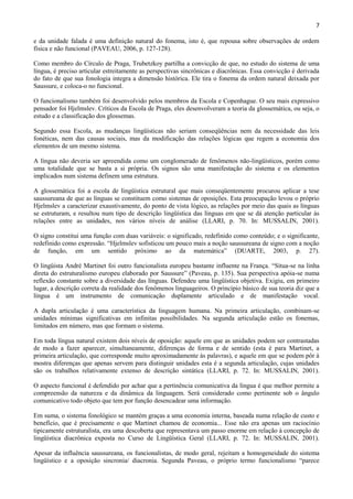 7

e da unidade falada é uma definição natural do fonema, isto é, que repousa sobre observações de ordem
física e não funcional (PAVEAU, 2006, p. 127-128).

Como membro do Círculo de Praga, Trubetzkoy partilha a convicção de que, no estudo do sistema de uma
língua, é preciso articular estreitamente as perspectivas sincrônicas e diacrônicas. Essa convicção é derivada
do fato de que sua fonologia integra a dimensão histórica. Ele tira o fonema da ordem natural deixada por
Saussure, e coloca-o no funcional.

O funcionalismo também foi desenvolvido pelos membros da Escola e Copenhague. O seu mais expressivo
pensador foi Hjelmslev. Críticos da Escola de Praga, eles desenvolveram a teoria da glossemática, ou seja, o
estudo e a classificação dos glossemas.

Segundo essa Escola, as mudanças lingüísticas não seriam conseqüências nem da necessidade das leis
fonéticas, nem das causas sociais, mas da modificação das relações lógicas que regem a economia dos
elementos de um mesmo sistema.

A língua não deveria ser apreendida como um conglomerado de fenômenos não-lingüísticos, porém como
uma totalidade que se basta a si própria. Os signos são uma manifestação do sistema e os elementos
implicados num sistema definem uma estrutura.

A glossemática foi a escola de lingüística estrutural que mais conseqüentemente procurou aplicar a tese
saussureana de que as línguas se constituem como sistemas de oposições. Esta preocupação levou o próprio
Hjelmslev a caracterizar exaustivamente, do ponto de vista lógico, as relações por meio das quais as línguas
se estruturam, e resultou num tipo de descrição lingüística das línguas em que se dá atenção particular às
relações entre as unidades, nos vários níveis de análise (LLARI, p. 70. In: MUSSALIN, 2001).

O signo constitui uma função com duas variáveis: o significado, redefinido como conteúdo; e o significante,
redefinido como expressão. “Hjelmslev sofisticou um pouco mais a noção saussureana de signo com a noção
de função, em um sentido próximo ao da matemática” (DUARTE, 2003, p. 27).

O lingüista André Martinet foi outro funcionalista europeu bastante influente na França. “Situa-se na linha
direta do estruturalismo europeu elaborado por Saussure” (Paveau, p. 135). Sua perspectiva apóia-se numa
reflexão constante sobre a diversidade das línguas. Defendeu uma lingüística objetiva. Exigiu, em primeiro
lugar, a descrição correta da realidade dos fenômenos linguageiros. O princípio básico de sua teoria diz que a
língua é um instrumento de comunicação duplamente articulado e de manifestação vocal.

A dupla articulação é uma característica da linguagem humana. Na primeira articulação, combinam-se
unidades mínimas significativas em infinitas possibilidades. Na segunda articulação estão os fonemas,
limitados em número, mas que formam o sistema.

Em toda língua natural existem dois níveis de oposição: aquele em que as unidades podem ser contrastadas
de modo a fazer aparecer, simultaneamente, diferenças de forma e de sentido (esta é para Martinet, a
primeira articulação, que corresponde muito aproximadamente às palavras), e aquele em que se podem pôr à
mostra diferenças que apenas servem para distinguir unidades esta é a segunda articulação, cujas unidades
são os trabalhos relativamente extenso de descrição sintática (LLARI, p. 72. In: MUSSALIN, 2001).

O aspecto funcional é defendido por achar que a pertinência comunicativa da língua é que melhor permite a
compreensão da natureza e da dinâmica da linguagem. Será considerado como pertinente sob o ângulo
comunicativo todo objeto que tem por função desencadear uma informação.

Em suma, o sistema fonológico se mantém graças a uma economia interna, baseada numa relação de custo e
benefício, que é precisamente o que Martinet chamou de economia... Esse não era apenas um raciocínio
tipicamente estruturalista, era uma descoberta que representava um passo enorme em relação à concepção de
lingüística diacrônica exposta no Curso de Lingüística Geral (LLARI, p. 72. In: MUSSALIN, 2001).

Apesar da influência saussureana, os funcionalistas, de modo geral, rejeitam a homogeneidade do sistema
lingüístico e a oposição sincronia/ diacronia. Segunda Paveau, o próprio termo funcionalismo “parece
 