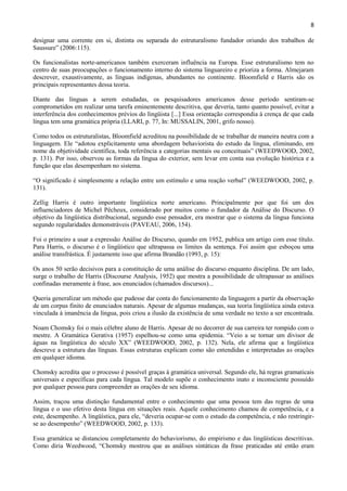8

designar uma corrente em si, distinta ou separada do estruturalismo fundador oriundo dos trabalhos de
Saussure” (2006:115).

Os funcionalistas norte-americanos também exerceram influência na Europa. Esse estruturalismo tem no
centro de suas preocupações o funcionamento interno do sistema linguareiro e prioriza a forma. Almejaram
descrever, exaustivamente, as línguas indígenas, abundantes no continente. Bloomfield e Harris são os
principais representantes dessa teoria.

Diante das línguas a serem estudadas, os pesquisadores americanos desse período sentiram-se
comprometidos em realizar uma tarefa eminentemente descritiva, que deveria, tanto quanto possível, evitar a
interferência dos conhecimentos prévios do lingüista [...] Essa orientação correspondia à crença de que cada
língua tem uma gramática própria (LLARI, p. 77, In: MUSSALIN, 2001, grifo nosso).

Como todos os estruturalistas, Bloomfield acreditou na possibilidade de se trabalhar de maneira neutra com a
linguagem. Ele “adotou explicitamente uma abordagem behaviorista do estudo da língua, eliminando, em
nome da objetividade científica, toda referência a categorias mentais ou conceituais” (WEEDWOOD, 2002,
p. 131). Por isso, observou as formas da língua do exterior, sem levar em conta sua evolução histórica e a
função que elas desempenham no sistema.

“O significado é simplesmente a relação entre um estímulo e uma reação verbal” (WEEDWOOD, 2002, p.
131).

Zellig Harris é outro importante lingüística norte americano. Principalmente por que foi um dos
influenciadores de Michel Pêcheux, considerado por muitos como o fundador da Análise do Discurso. O
objetivo da lingüística distribucional, segundo esse pensador, era mostrar que o sistema da língua funciona
segundo regularidades demonstráveis (PAVEAU, 2006, 154).

Foi o primeiro a usar a expressão Análise do Discurso, quando em 1952, publica um artigo com esse título.
Para Harris, o discurso é o lingüístico que ultrapassa os limites da sentença. Foi assim que esboçou uma
análise transfrástica. É justamente isso que afirma Brandão (1993, p. 15):

Os anos 50 serão decisivos para a constituição de uma análise do discurso enquanto disciplina. De um lado,
surge o trabalho de Harris (Discourse Analysis, 1952) que mostra a possibilidade de ultrapassar as análises
confinadas meramente à frase, aos enunciados (chamados discursos)...

Queria generalizar um método que pudesse dar conta do funcionamento da linguagem a partir da observação
de um corpus finito de enunciados naturais. Apesar de algumas mudanças, sua teoria lingüística ainda estava
vinculada à imanência da língua, pois criou a ilusão da existência de uma verdade no texto a ser encontrada.

Noam Chomsky foi o mais célebre aluno de Harris. Apesar de no decorrer de sua carreira ter rompido com o
mestre. A Gramática Gerativa (1957) espelhou-se como uma epidemia. “Veio a se tornar um divisor de
águas na lingüística do século XX” (WEEDWOOD, 2002, p. 132). Nela, ele afirma que a lingüística
descreve a estrutura das línguas. Essas estruturas explicam como são entendidas e interpretadas as orações
em qualquer idioma.

Chomsky acredita que o processo é possível graças à gramática universal. Segundo ele, há regras gramaticais
universais e específicas para cada língua. Tal modelo supõe o conhecimento inato e inconsciente possuído
por qualquer pessoa para compreender as orações de seu idioma.

Assim, traçou uma distinção fundamental entre o conhecimento que uma pessoa tem das regras de uma
língua e o uso efetivo desta língua em situações reais. Aquele conhecimento chamou de competência, e a
este, desempenho. A lingüística, para ele, “deveria ocupar-se com o estudo da competência, e não restringir-
se ao desempenho” (WEEDWOOD, 2002, p. 133).

Essa gramática se distanciou completamente do behaviorismo, do empirismo e das lingüísticas descritivas.
Como diria Weedwood, “Chomsky mostrou que as análises sintáticas da frase praticadas até então eram
 