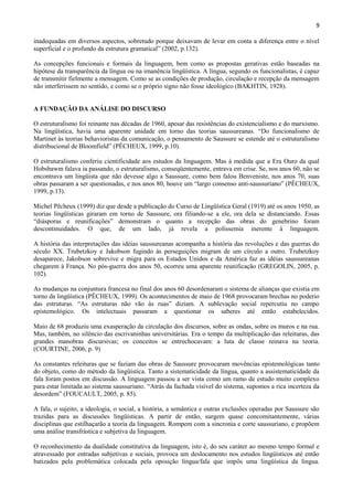 9

inadequadas em diversos aspectos, sobretudo porque deixavam de levar em conta a diferença entre o nível
superficial e o profundo da estrutura gramatical” (2002, p.132).

As concepções funcionais e formais da linguagem, bem como as propostas gerativas estão baseadas na
hipótese da transparência da língua ou na imanência lingüística. A língua, segundo os funcionalistas, é capaz
de transmitir fielmente a mensagem. Como se as condições de produção, circulação e recepção da mensagem
não interferissem no sentido, e como se o próprio signo não fosse ideológico (BAKHTIN, 1928).


A FUNDAÇÃO DA ANÁLISE DO DISCURSO

O estruturalismo foi reinante nas décadas de 1960, apesar das resistências do existencialismo e do marxismo.
Na lingüística, havia uma aparente unidade em torno das teorias saussureanas. “Do funcionalismo de
Martinet às teorias behavioristas da comunicação, o pensamento de Saussure se estende até o estruturalismo
distribucional de Bloomfield” (PÊCHEUX, 1999, p.10).

O estruturalismo conferiu cientificidade aos estudos da linguagem. Mas à medida que a Era Ouro da qual
Hobsbawm falava ia passando, o estruturalismo, conseqüentemente, entrava em crise. Se, nos anos 60, não se
encontrava um lingüista que não devesse algo a Saussure, como bem falou Benveniste, nos anos 70, suas
obras passaram a ser questionadas, e nos anos 80, houve um “largo consenso anti-saussuriano” (PÊCHEUX,
1999, p.13).

Michel Pêcheux (1999) diz que desde a publicação do Curso de Lingüística Geral (1919) até os anos 1950, as
teorias lingüísticas giraram em torno de Saussure, ora filiando-se a ele, ora dela se distanciando. Essas
“diásporas e reunificações” demonstram o quanto a recepção das obras do genebrino foram
descontinuidades. O que, de um lado, já revela a polissemia inerente à linguagem.

A história das interpretações das idéias saussureanas acompanha a história das revoluções e das guerras do
século XX. Trubetzkoy e Jakobson fugindo às perseguições migram de um círculo a outro. Trubetzkoy
desaparece, Jakobson sobrevive e migra para os Estados Unidos e da América faz as idéias saussureanas
chegarem à França. No pós-guerra dos anos 50, ocorreu uma aparente reunificação (GREGOLIN, 2005, p.
102).

As mudanças na conjuntura francesa no final dos anos 60 desordenaram o sistema de alianças que existia em
torno da lingüística (PÊCHEUX, 1999). Os acontecimentos de maio de 1968 provocaram brechas no poderio
das estruturas. “As estruturas não vão às ruas” diziam. A sublevação social repercutiu no campo
epistemológico. Os intelectuais passaram a questionar os saberes até então estabelecidos.

Maio de 68 produziu uma exasperação da circulação dos discursos, sobre as ondas, sobre os muros e na rua.
Mas, também, no silêncio das escrivaninhas universitárias. Era o tempo da multiplicação das releituras, das
grandes manobras discursivas; os conceitos se entrechocavam: a luta de classe reinava na teoria.
(COURTINE, 2006, p. 9)

As constantes releituras que se faziam das obras de Saussure provocaram movências epistemológicas tanto
do objeto, como do método da lingüística. Tanto a sistematicidade da língua, quanto a assistematicidade da
fala foram postos em discussão. A linguagem passou a ser vista como um ramo de estudo muito complexo
para estar limitada ao sistema saussuriano. “Atrás da fachada visível do sistema, supomos a rica incerteza da
desordem” (FOUCAULT, 2005, p. 85).

A fala, o sujeito, a ideologia, o social, a história, a semântica e outras exclusões operadas por Saussure são
trazidas para as discussões lingüísticas. A partir de então, surgem quase concomitantemente, várias
disciplinas que estilhaçarão a teoria da linguagem. Rompem com a sincronia e corte saussuriano, e propõem
uma análise transfrástica e subjetiva da linguagem.

O reconhecimento da dualidade constitutiva da linguagem, isto é, do seu caráter ao mesmo tempo formal e
atravessado por entradas subjetivas e sociais, provoca um deslocamento nos estudos lingüísticos até então
batizados pela problemática colocada pela oposição língua/fala que impôs uma lingüística da língua.
 