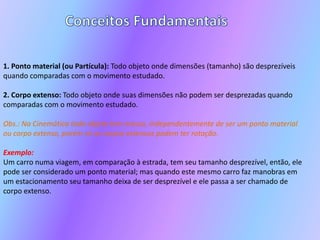 Conceitos Fundamentais1. Ponto material (ou Partícula): Todo objeto onde dimensões (tamanho) são desprezíveis quando comparadas com o movimento estudado.2. Corpo extenso: Todo objeto onde suas dimensões não podem ser desprezadas quando comparadas com o movimento estudado.Obs.: Na Cinemática todo objeto tem massa, independentemente de ser um ponto material ou corpo extenso, porém só os corpos extensos podem ter rotação.Exemplo: Um carro numa viagem, em comparação à estrada, tem seu tamanho desprezível, então, ele pode ser considerado um ponto material; mas quando este mesmo carro faz manobras em um estacionamento seu tamanho deixa de ser desprezível e ele passa a ser chamado de corpo extenso.