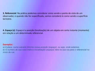 3. Referencial: Na prática podemos considerar como sendo o ponto de vista de um observador, e quando não for especificado, vamos considerá-lo como sendo a superfície terrestre.4. Espaço (s): Espaço é a posição (localização) de um objeto em certo instante (momento) em relação a um determinado referencial.Exemplos:a) A placa numa estrada informa nossa posição (espaço), ou seja, onde estamos.b) O numero de sua casa indica a localização (espaço) dela na sua rua para o referencial no início de rua.