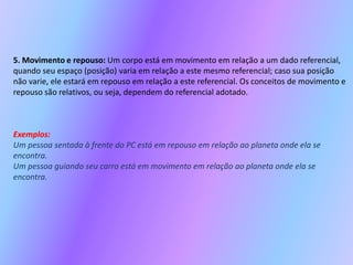 5. Movimento e repouso:Um corpo está em movimento em relação a um dado referencial, quando seu espaço (posição) varia em relação a este mesmo referencial; caso sua posição não varie, ele estará em repouso em relação a este referencial. Os conceitos de movimento e repouso são relativos, ou seja, dependem do referencial adotado.Exemplos:Um pessoa sentada à frente do PC está em repouso em relação ao planeta onde ela se encontra.Um pessoa guiando seu carro está em movimento em relação ao planeta onde ela se encontra.