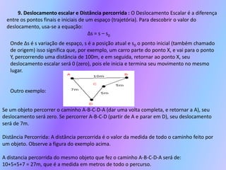 9. Deslocamento escalar e Distância percorrida :O Deslocamento Escalar é a diferença entre os pontos finais e iniciais de um espaço (trajetória). Para descobrir o valor do deslocamento, usa-se a equação: ∆s = s – s0Onde ∆s é s variação de espaço, s é a posição atual e s0 o ponto inicial (também chamado de origem) isso significa que, por exemplo, um carro parte do ponto X, e vai para o ponto Y, percorrendo uma distância de 100m, e em seguida, retornar ao ponto X, seu deslocamento escalar será 0 (zero), pois ele inicia e termina seu movimento no mesmo lugar.Outro exemplo:Se um objeto percorrer o caminho A-B-C-D-A (dar uma volta completa, e retornar a A), seu deslocamento será zero. Se percorrer A-B-C-D (partir de A e parar em D), seu deslocamento será de 7m.Distância Percorrida:A distância percorrida é o valor da medida de todo o caminho feito por um objeto. Observe a figura do exemplo acima.A distancia percorrida do mesmo objeto que fez o caminho A-B-C-D-A será de:10+5+5+7 = 27m, que é a medida em metros de todo o percurso.