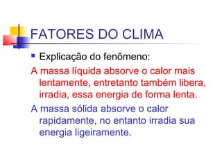 FATORES DO CLIMA
 Conseqüências diretas:
 Nas regiões próximas de grande manancial
aqüífero menor a amplitude térmica di...