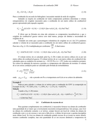 Fundamentos de combustão 2008 D. Vlassov
9
.5,0 222 OHOH  (1.18)
Para a combustão de um mole do hidrogênio é necessário metade de mole do oxigênio.
Juntando as reações de combustão de todos componentes podemos determinar o volume
estequiométrico do oxigênio necessário para a combustão de um metro cúbico do combustível
gasoso apresentado pela equação seguinte:
o
OV 2
=
100
1
(0,5CO + 0,5H2 + 1,5H2S+(m+n/4)Cm Hn - O2) Nm3
/Nm3
. (1.19)
É óbvio que na fórmula em cima não entraram os componentes incombustíveis e que o
oxigênio do combustível gasoso entrou com sinal menos, porque ele diminui a necessidade de
oxigênio do ar.
Tomando em conta que a porcentagem volumétrica do oxigênio no ar é de 21% podemos
calcular o volume do ar necessário para a combustão de um metro cúbico do combustível gasoso.
Para isto a Eq. (1.19) é multiplicada por coeficiente
21
100
. À final temos:
o
arV = 0,0476 (0,5CO + 0,5H2 + 1,5H2S+(m+n/4)Cm Hn - O2) Nm3
/Nm3
. (1.20)
O volume teórico do ar calculado pela Eq. (1.20) é dado em metros cúbicos do ar por um
metro cúbico de combustível gasoso. O volume teórico do ar e um metro cúbico do combustível são
calculados para as condições de normais à p = 101325 Pa e à t = 0o
C (todos em condições normais).
No coletor de admissão de motores a pressão e a temperatura são diferentes de normais. O volume
do ar em outras condições pode ser calculado pela fórmula de termodinâmica
15,273
101325 col
col
o
ar
T
p
VV  , (1.21)
onde: colp e colT - são a pressão em Pa e a temperatura em K do ar no coletor de admissão.
Exemplo 5
Pede-se para calcular o volume de ar teórico para a combustão de GNV (a composição no
Exemplo 4) CH4 = 97,726%; CO2 = 1,130%; N2 = 1,11%; O2 = 0,0327%.
Solução
Usando a Eq. (1.20) temos:
o
arV = 0,0476 (0,5CO + 0,5H2 + 1,5H2S+(m+n/4)Cm Hn - O2) = 0,0476 )
4
4
1(  97,726 =
= 9,304 Nm3
/Nm3
.
1.4 Coeficiente de excesso do ar
Para queimar completamente um combustível, é necessário fornecer na câmara de combustão
uma quantidade de ar maior que a teoricamente necessária (estequiométrica). Isto porque, caso tiver
na câmara de combustão somente o ar teórico, sempre haverá um local do volume da câmara de
combustão com o ar em excesso e um com a falta de ar, o último irá provocar a queima incompleta
neste último local. Se tiver na câmara de combustão grande excesso de ar (como no motor diesel),
teremos combustão completa, mas esta quantidade de ar em excesso diminuirá a temperatura na
 