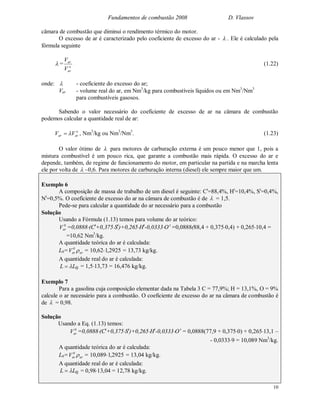 Fundamentos de combustão 2008 D. Vlassov
10
câmara de combustão que diminui o rendimento térmico do motor.
O excesso de ar é caracterizado pelo coeficiente de excesso do ar -  . Ele é calculado pela
fórmula seguinte
 = o
ar
ar
V
V
(1.22)
onde:  - coeficiente do excesso do ar;
Var - volume real do ar, em Nm3
/kg para combustíveis líquidos ou em Nm3
/Nm3
para combustíveis gasosos.
Sabendo o valor necessário do coeficiente de excesso de ar na câmara de combustão
podemos calcular a quantidade real de ar:
o
arar VV  , Nm3
/kg ou Nm3
/Nm3
. (1.23)
O valor ótimo de  para motores de carburação externa é um pouco menor que 1, pois a
mistura combustível é um pouco rica, que garante a combustão mais rápida. O excesso do ar e
depende, também, de regime de funcionamento do motor, em particular na partida e na marcha lenta
ele por volta de  ~0,6. Para motores de carburação interna (diesel) ele sempre maior que um.
Exemplo 6
A composição de massa de trabalho de um diesel é seguinte: Ct
=88,4%, Ht
=10,4%, St
=0,4%,
Nt
=0,5%. O coeficiente de excesso do ar na câmara de combustão é de  = 1,5.
Pede-se para calcular a quantidade do ar necessário para a combustão
Solução
Usando a Fórmula (1.13) temos para volume do ar teórico:
0
arV =0,0888(Ct
+0,375St
)+0,265Ht
-0,0333O t
=0,0888(88,4 + 0,3750,4) + 0,26510,4 =
=10,62 Nm3
/kg.
A quantidade teórica do ar é calculada:
L0= ar
0
arV  = 10,62 2925,1 = 13,73 kg/kg.
A quantidade real do ar é calculada:
0LL  = 1,513,73 = 16,476 kg/kg.
Exemplo 7
Para a gasolina cuja composição elementar dada na Tabela 3 C = 77,9%; H = 13,1%, O = 9%
calcule o ar necessário para a combustão. O coeficiente de excesso do ar na câmara de combustão é
de  = 0,98.
Solução
Usando a Eq. (1.13) temos:
0
arV =0,0888(Ct
+0,375St
)+0,265Ht
-0,0333Ot
= 0,0888(77,9 + 0,3750) + 0,26513,1 –
- 0,03339 = 10,089 Nm3
/kg.
A quantidade teórica do ar é calculada:
L0= ar
0
arV  = 10,089 2925,1 = 13,04 kg/kg.
A quantidade real do ar é calculada:
0LL  = 0,9813,04 = 12,78 kg/kg.
 