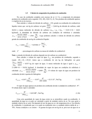 Fundamentos de combustão 2008 D. Vlassov
11
1.5 Cálculo de composição de produtos de combustão
No caso da combustão completa com excesso de ar (  >1), a composição de principais
produtos de combustão será a seguinte: CO2, SO2, H2O, N2, O2. Nos produtos de combustão aparece
o oxigênio do ar em excesso.
Para calcular o volume de dióxido do carbono – CO2 gerado na combustão de combustíveis
líquidos temos que: um kg do carbono vai gerar
01,12
01,44
= 3,664 kg do dióxido do carbono, onde
44,01é a massa molecular do dióxido do carbono ( OCCO  22
 = 12,01+216 = 44,01
kg/kmol). A densidade do dióxido do carbono em condições de referência é calculada:
2CO
15,2738314
01,44101325


= 1,964 3
Nm
kg
. Logo podemos calcular o volume do dióxido de carbono
gerado da combustão de um kg do combustível líquido:
2
2
100
664,3
CO
t
CO
C
V

 = 0,01866 t
C
kg
Nm3
CO2
, (1.24)
onde: t
C - porcentagem do carbono na massa de trabalho do combustível.
Nota: a emissão de dióxido do carbono depende teor de carbono no combustível.
Para calcular o volume do vapor de água OHV 2
nos produtos de combustão, segundo a
reação OH2OH2 222  , temos que a combustão de um kg do hidrogênio vai gerar
H
OH
4
2 2


032,4
032,36
= 8,937 kg do vapor da água. A massa molecular da água é igual a OH2
 =
21,008+16 = 18,016 kg/kmol. A densidade do vapor da água em condições de referência é
calculada: OH2
 =
15,2738314
016,18101325


= 0,804 3
Nm
kg
. O volume do vapor de água em produtos de
combustão devido à queima do hidrogênio:
OH
t
H,OH
2
22
100
H
937,8V

 =
804,0100
H
937,8
t

= 0,111 t
H , Nm3
/kg. (1.25)
O vapor de água aparece em produtos de combustão devido à umidade do combustível - t
W .
O volume deste vapor é calculado:
OH
t
W,OH
2
2
100
W
V

 = t
W0124,0 , Nm3
/kg. (1.26)
Uma certa quantidade do vapor da água existe no ar atmosférico usado na combustão. A
quantidade da água no ar pode ser calculada a partir de umidade reativa do ar. No caso geral, a
umidade relativa do ar varia. Ela depende de teor da água no ar e de temperatura do ar. Em cálculos
de combustão é considerado que o ar usado na combustão tem e a umidade relativa média de  =
70%. Nestas condições o ar contem ~ 10 gramas da água em um kg do ar, pois teor da água no ar
 