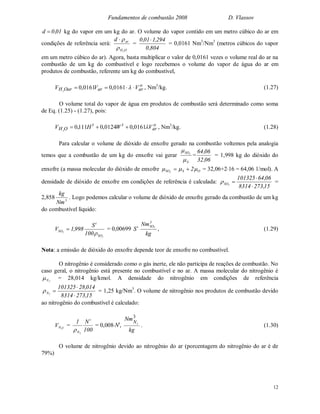 Fundamentos de combustão 2008 D. Vlassov
12
01,0d  kg do vapor em um kg do ar. O volume do vapor contido em um metro cúbico do ar em
condições de referência será:
OH
ar
2
d


=
804,0
294,101,0 
= 0,0161 Nm3
/Nm3
(metros cúbicos do vapor
em um metro cúbico do ar). Agora, basta multiplicar o valor de 0,0161 vezes o volume real do ar na
combustão de um kg do combustível e logo recebemos o volume do vapor de água do ar em
produtos de combustão, referente um kg do combustível,
o
ararOarH VVV  0161,00161,02
, Nm3
/kg. (1.27)
O volume total do vapor de água em produtos de combustão será determinado como soma
de Eq. (1.25) - (1.27), pois:
o
ar
tt
OH VWHV 0161,00124,0111,02
 , Nm3
/kg. (1.28)
Para calcular o volume de dióxido de enxofre gerado na combustão voltemos pela analogia
temos que a combustão de um kg do enxofre vai gerar
S
SO2


=
06,32
06,64
= 1,998 kg do dióxido do
enxofre (a massa molecular do dióxido de enxofre OSSO 22
  = 32,06+216 = 64,06 1/mol). A
densidade de dióxido de enxofre em condições de referência é calculada: 2SO
15,2738314
06,64101325


=
2,858 3
Nm
kg
. Logo podemos calcular o volume de dióxido de enxofre gerado da combustão de um kg
do combustível líquido:
2
2
SO
t
SO
100
S
998,1V

 = 0,00699 t
S
kg
Nm3
SO2
, (1.29)
Nota: a emissão de dióxido do enxofre depende teor de enxofre no combustível.
O nitrogênio é considerado como o gás inerte, ele não participa de reações de combustão. No
caso geral, o nitrogênio está presente no combustível e no ar. A massa molecular do nitrogênio é
2N = 28,014 kg/kmol. A densidade do nitrogênio em condições de referência
15,2738314
014,28101325
2N


 = 1,25 kg/Nm3
. O volume de nitrogênio nos produtos de combustão devido
ao nitrogênio do combustível é calculado:
cNV 2
=
100
N1 t
N2

= 0,008Nt
,
kg
NmN
3
2
. (1.30)
O volume de nitrogênio devido ao nitrogênio do ar (porcentagem do nitrogênio do ar é de
79%)
 