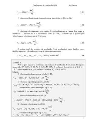 Fundamentos de combustão 2008 D. Vlassov
13
o
ararN V79,0V 2
 ,
kg
NmN
3
2
. (1.31)
O volume total do nitrogênio é calculado como soma de Eq. (1.30) e (1.31):
o
ar
t
N V79,0N008,0V 2
 ,
kg
NmN
3
2
. (1.32)
O volume de oxigênio aparece nos produtos de combustão devido ao excesso do ar usado na
combustão. O excesso do ar é determinado como o
arV)1(  . Sabendo que a porcentagem
volumétrica do oxigênio no ar é de 21% temos:
o
arO V)1(21,0V 2
  ,
kg
NmO
3
2
. (1.33)
O volume total dos produtos de combustão Vg de combustíveis tanto líquidos, como,
também, gasosos, é calculado como soma de todos os componentes:
22222 ONOHSOCOg VVVVVV  , Nm3/kg ou Nm3
/Nm3
. (1.34)
Exemplo 8
Pede-se para calcular a composição de produtos de combustão de um diesel de seguinte
composição: Ct
=88,4%, Ht
=10,4%, St
=0,4%, Nt
=0,5%. O coeficiente de excesso do ar é de  =
1,3. O volume teórico do ar é calculado no Exemplo 6, 0
arV = 10,62 Nm3
/kg.
Solução
O volume de dióxido do carbono pela Eq. (1.24):
2COV = 0,01866 t
C = 0,0186688,4 = 1,65
kg
Nm3
CO2
.
O volume do vapor de água pela Eq. (1.28):
o
ar
tt
OH VWHV 0161,00124,0111,02
 = 0,11110,4 + 0,01611,310,62 = 1,377 Nm3
/kg.
O volume de dióxido do enxofre pela Eq. (1.29):
2SOV = 0,00699 t
S = 0,006990,4 = 0,0028
kg
Nm3
SO2
.
O volume de nitrogênio pela Eq. (1.32):
o
ar
t
N V79,0N008,0V 2
 = 0,0080,5 + 0,791,310,62 = 10,91
kg
NmN
3
2
.
O volume do oxigênio pela Eq. (1.33):
o
arO V)1(21,0V 2
  = 0,21(1,3-1)10,62 = 0,669
kg
NmO
3
2
.
O volume total de gases pela Eq. (1.34);
22222 ONOHSOCOg VVVVVV  = 1,65 + 0,0028 + 1,377 + 10,91 + 0,669 =
 
