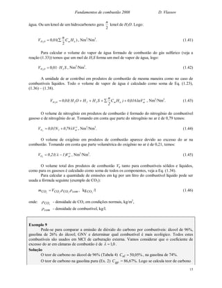 Fundamentos de combustão 2008 D. Vlassov
15
água. Ou um kmol de um hidrocarboneto gera
2
n
kmol de H2O. Logo:
)
2
(01,02 nmOH HC
n
V  , Nm3
/Nm3
. (1.41)
Para calcular o volume do vapor de água formado de combustão do gás sulfúrico (veja a
reação (1.33)) temos que um mol de H2S forma um mol de vapor de água, logo:
SHV OH 201,02
 , Nm3
/Nm3
. (1.42)
A umidade de ar contribui em produtos de combustão de mesma maneira como no caso de
combustíveis líquidos. Todo o volume de vapor de água é calculado como soma de Eq. (1.23),
(1.36) – (1.38).
o
arnm222OH V0161,0)HC
2
n
SHHOH(01,0V 2
 , Nm3
/Nm3
. (1.43)
O volume de nitrogênio em produtos de combustão é formado do nitrogênio do combustível
gasoso e de nitrogênio do ar. Tomando em conta que parte do nitrogênio no ar é de 0,79 temos:
o
ar2N V79,0N01,0V 2
 , Nm3
/Nm3
. (1.44)
O volume de oxigênio em produtos de combustão aparece devido ao excesso do ar na
combustão. Tomando em conta que parte volumétrica do oxigênio no ar é de 0,21, temos:
o
arO V)1(21,0V 2
  , Nm3
/Nm3
. (1.45)
O volume total dos produtos de combustão Vg tanto para combustíveis sólidos e líquidos,
como para os gasosos é calculado como soma de todos os componentes, veja a Eq. (1.34).
Para calcular a quantidade de emissões em kg por um litro do combustível líquido pode ser
usada a fórmula seguinte (exemplo de CO2):
comCOCOCO Vm  222
 , /lkg 2CO (1.46)
onde: 2CO - densidade de CO2 em condições normais, kg/m3
,
com - densidade de combustível, kg/l.
Exemplo 9
Pede-se para comparar a emissão de dióxido do carbono por combustíveis: álcool de 96%,
gasolina de 26% do álcool; GNV e determinar qual combustível é mais ecológico. Todos estes
combustíveis são usados em MCI de carburação externa. Vamos considerar que o coeficiente de
excesso do ar em câmaras de combustão é de 0,1 .
Solução
O teor de carbono no álcool de 96% (Tabela 4) %05,50alC , na gasolina de 74%.
O teor de carbono na gasolina pura (Ex. 2) gpC = 86,67%. Logo se calcula teor de carbono
 