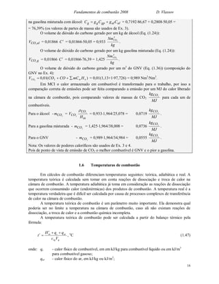 Fundamentos de combustão 2008 D. Vlassov
16
na gasolina misturada com álcool: alalgpgg CgCgC  = 0,719286,67 + 0,280850,05 =
= 76,39% (os valores de partes de massa são usados de Ex. 3).
O volume de dióxido do carbono gerado por um kg de álcool (Eq. (1.24)):
alCOV 2
= 0,01866 t
C = 0,0186650,05 = 0,933
kg
Nm3
CO2
.
O volume de dióxido do carbono gerado por um kg gasolina misturada (Eq. (1.24)):
gCOV 2
= 0,01866 t
C = 0,0186676,39 = 1,425
kg
Nm3
CO2
.
O volume de dióxido do carbono gerado por um m3
do GNV (Eq. (1.36)) (composição do
GNV no Ex. 4):
)(01,0 22 nmCO HmCCOCOV  = 0,01(1,13+197,726) = 0,989 Nm3
/Nm3
.
Em MCI o calor armazenado em combustível é transformado para o trabalho, por isso a
comparação correta de emissões pode ser feita comparando a emissão por um MJ do calor liberado
na câmara de combustão, pois comparando valores de massas de CO2
MJ
kgCO2
para cada um de
combustíveis.
Para o álcool - 2COm =
in
CO
CO
H
V 2
2

= 0,9331,964/25,078 = 0,0719
MJ
kgCO2
.
Para a gasolina misturada - 2COm = 1,4251,964/38,008 = 0,0736
MJ
kgCO2
.
Para o GNV - 2COm = 0,9891,964/34,984 = 0,0555
MJ
kgCO2
.
Nota: Os valores de poderes caloríficos são usados de Ex. 3 e 4.
Pois de ponto de vista de emissão de CO2 o melhor combustível é GNV e o pior a gasolina.
1.6 Temperaturas de combustão
Em cálculos de combustão diferenciam temperaturas seguintes: teórica, adiabática e real. A
temperatura teórica é calculada sem tomar em conta reações de dissociação e troca de calor na
câmara de combustão. A temperatura adiabática já toma em consideração as reações de dissociação
que ocorrem consumindo calor (endotérmicas) dos produtos de combustão. A temperatura real é a
temperatura verdadeira que é difícil ser calculada por causa de processos complexos de transferência
de calor na câmara de combustão.
A temperatura teórica de combustão é um parâmetro muito importante. Ela demonstra qual
poderia ser no limite a temperatura na câmara de combustão, caso ali não existam reações de
dissociação, a troca de calor e a combustão química incompleta.
A temperatura teórica de combustão pode ser calculada a partir do balanço térmico pela
fórmula:
gvg
arc
t
int
Vc
qqH
t

 , o
C (1.47)
onde: qc - calor físico de combustível, em em kJ/kg para combustível líquido ou em kJ/m3
para combustível gasoso;
qar - calor físico do ar, em kJ/kg ou kJ/m3
;
 