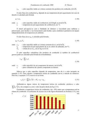 Fundamentos de combustão 2008 D. Vlassov
17
cvg - calor específico médio ao volume constante dos produtos de combustão, kJ/m3
K.
O calor físico do combustível qc depende da sua temperatura de pré-aquecimento (no caso de
diesel) e é calculado pela fórmula
qc=cctc,, (1.48)
onde: cc - calor específico médio de combustível, em kJ/kgK ou em kJ/m3
K;
tc - temperatura de pré-aquecimento do combustível, em o
C.
O diesel pré-aquece-se com a finalidade de diminuir a viscosidade para melhorar a
pulverização, para facilitar o seu fornecimento pela bomba e para estabelecer parâmetros de injeção
independentemente de temperatura do ambiente.
O calor físico do ar qar é calculado pela fórmula:
qar=cvartarVar (1.49)
onde: cvar - calor específico médio ao volume constante do ar, em kJ/m3
K;
tar - temperatura de pré-aquecimento do ar no coletor de admissão, em o
C;
Var - volume do ar à tar, em m3
/kg ou m3
/m3
.
O calor específico volumétrico dos produtos de combustão (e também do combustível
gasoso) pode ser calculado pela fórmula da termodinâmica:
 ivivg rcc
(1.50)
onde: cvi - calor específico de um componente da mistura, em kJ/m3
K;
ri - parte volumétrica de i-jésimo componente na mistura.
Sabe-se que o calor específico depende da temperatura, mas ela é o valor incógnito na
equação (1.47). Para calcular a temperatura teórica de combustão usa-se o método de tentativas.
Para isto, a equação (1.47) escreve-se na forma:
  arc
t
inii
t
v
t
gvg qqHVtctVc   , (1.51)
Atribuindo-se alguns valores de temperatura teórica de combustão calcula-se o valor
  ii
t
v Vtc e ele compare-se com o valor de parte direita da Eq.(1.51)
Geralmente a temperatura teórica de combustão é de ~20% maior que a temperatura real na
câmara de combustão. O coeficiente de excesso de ar não figura diretamente na fórmula (1.51), mas
a sua
1850
1900
1950
2000
2050
2100
2150
2200
Q
uerosene
D
iesel
G
asolina
G
LP
G
N
B
Ctt
,
 