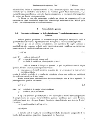 Fundamentos de combustão 2008 D. Vlassov
18
influência sobre o valor da temperatura teórica (e real) é dominante. Quando falta o ar na zona de
combustão ( <1) nem todo o calor é liberado e a tt
diminui. Quando há ar em excesso ( >1), a
energia térmica dos produtos de combustão é gasta para aquecer o ar em excesso até a temperatura
dos gases, o que diminui a temperatura deles.
Na Figura em cima são apresentados resultados de cálculo da temperatura teórica de
combustão de vários combustíveis, empregando a metodologia apresentada acima. Nota-se que o
álcool e GNB têm temperaturas de combustão menores.
2. Termodinâmica química
2. 1 Expressões analíticas de 1-o de 2-o Princípios de Termodinâmica para processos
químicos
Reações químicas geralmente são acompanhadas pela liberação ou absorção do calor. A
quantidade do calor da reação depende de natureza de reação e de condições de realização dela.
Sabe-se que em um sistema termodinâmico, sem ocorrência de reações químicas, a
quantidade de calor conduzido ao fluido motor transforma-se para a variação de energia interina e
para a execução de trabalho contra forças externas, pois
LUQ  (2.1)
onde: Q - calor de reação, em J;
U - variação de energia interna, em J;
L - trabalho de variação de volume (mecânico), em J.
Antes de escrever a equação da primeira Lei para os processos com as reações
químicas, devemos tomar em conta seguintes hipóteses:
a) todas equações, tomando em conta a equação de 1-a Lei, escrevem-se para um kmol
(mol) de substância;
o valor de trabalho inclui não só o trabalho de variação de volume, mas também um trabalho de
forças elétricas, magnéticas de luz e outras.
Vamos atribuir para o trabalho total de processos químicos a letra A. Então a primeira Lei
para os processos químicos tem a forma:
-U=Q+A (2.2)
onde: -U - diminuição de energia interna, em J/kmol;
Q - calor de reação, em J/kmol.
A Eq. (2.2) estabelece que a liberação de calor e execução de trabalho é realizada por conta
de energia interna do sistema. Na termodinâmica química é combinado que o calor de reação
exotérmica (reação com a liberação de calor) é positivo e o da endotérmica (com absorção de calor)
é negativo.
Na forma diferencial a Eq. (2.2) é escrita
-dU=dQ+dA (2.3)
O trabalho total de reação A é constituído poro trabalho de expansão (compressão) L e o
trabalho de forças elétricas, magnéticas, etc., designado por Ax, por isso
 