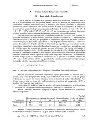 Fundamentos de combustão 2008 D. Vlassov
1
1 Balanço material de reações de combustão
1.1 Propriedades de combustíveis
A parte principal de combustíveis orgânicos usados em Motores de Combustão Interna
(MCI) é hidrocarbonetos que têm grandes poderes caloríficos. Vapores dos hidrocarbonetos de
combustíveis facilmente misturam-se com o ar formando uma mistura combustível. Combustíveis
derivados de petróleo apresentam uma mistura mecânica de vários hidrocarbonetos. A composição
de combustíveis geralmente é apresentada por massa elementar de trabalho: Ct
+ Ht
+ Ot
+ Nt
+ St
+ At
+ Wt
= 100%, onde Ct
, Ht
, Ot
Nt
, St
, At
, e Wt
são porcentagens de carbono, hidrogênio,
oxigênio, nitrogênio, enxofre, cinzas e humildade do combustível correspondentemente.
Uma característica mais importante de qualquer combustível é o poder calorífico que é a
quantidade do calor que se liberta durante a combustão completa do combustível. O poder calorífico
é medido em Joule (J, kJ, MJ) por quilograma de combustíveis líquidos ou por metro cúbico de
combustíveis gasosos, pois em MJ/kg ou MJ/m3
. O valor do poder calorífico depende de composição
química do combustível. O poder calorífico é determinado de experiência de combustíveis líquidos
em um banco especial que se chama bomba calorimétrica em que o combustível é queimado no meio
do oxigênio puro, de combustíveis gasosos em um calorímetro. Na bomba calorimétrica é
determinado a chamado o poder calorífico superior Hsup. O valor do poder calorífico superior inclui
um calor de condensação do vapor da água formado pela combustão do hidrogênio e pela umidade
contida no combustível. Em MCI gases de escape têm a temperatura maior de que a de condensação
do vapor da água e por isso este calor de condensação não se aproveita. Em cálculos térmicos dos
MCI é usado poder calorífico inferior Hin, que não inclui o calor de condensação de vapor da água.
Entre poder calorífico superior e inferior há uma correlação
WHHHin 25225sup  [kJ/kg] (1.1)
onde: H e W - porcentagem mássica do hidrogênio e da umidade em combustível líquido.
Maiorias dos motores consomem combustíveis líquidos provenientes do petróleo, isto é:
gasolina, óleo diesel (simplesmente diesel), óleo combustível para motores Diesel de grande
potência que são usados em viaturas pesadas e navios e, também, é usado o álcool etílico. Nos
últimos tempos, cada vez mais, são usados combustíveis gasosos, gás comprimido (GNV) e
liquefeito (GLP) que são mais ecológicos.
Um combustível líquido derivado do petróleo, pela massa é composto em geral de carbono
C, hidrogênio - H e pequenas quantidades de enxofre - S, oxigênio - O e nitrogênio - N.
Tabela 1 em baixo apresenta a composições típicas e alguns parâmetros de combustíveis
derivados do petróleo
Tabela 1
Porcentagem em massa de elementos
Combustível C H O
Massa molecular,
, kg/kmol
Poder cal. Inferior,
Hin, MJ/kg
Gasolina (pura) 85,5 14,5 - 110120 43,93
Diesel 87,0 12,6 0,4 180220 42,44
Sabendo a composição elementar de um combustível derivado do petróleo é possível calcular
poder calorífico inferior do combustível - Hin pela fórmula empírica de D.I. Mendeleev:
Hin= 339,13 C + 1029,95 H - 108,85 (O - S) - 25,12 W [kJ/kg]. (1.2)
 