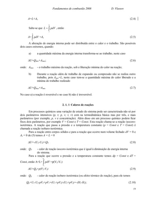 Fundamentos de combustão 2008 D. Vlassov
19
A=L+Ax (2.4)
Sabe-se que 
2
1
pdVL , então
A= 
2
1
pdV +Ax (2.5)
A alteração de energia interna pode ser distribuída entre o calor e o trabalho. São possíveis
dois casos extremos, quando:
a) a quantidade máxima da energia interna transforma-se ao trabalho, neste caso
U=Qmin+Amax; (2.6)
onde: Amax - o trabalho máximo da reação, sob a liberação mínima do calor na reação;
b) Durante a reação além de trabalho de expansão ou compressão não se realiza outro
trabalho, pois Amin=L, neste caso tem-se a quantidade máxima do calor liberado e a
mínima do trabalho realizado
U=Qmax+Amin (2.7)
No caso a) a reação é reversível e no caso b) não é irreversível.
2. 1. 1 Calores de reações
Em processos químicos uma variação de estado do sistema pode ser caracterizada não só por
dois parâmetros intensivos (p, t; p, v; t, v) com na termodinâmica básica mas por três, e mais
parâmetros (por exemplo, p, v e concentração). Além disso em um processo químico podem ficar
fixos dois parâmetros, por exemplo V = Const e T = Const. Esta reação chama-se a reação isocoro-
isotérmica. A reação que passa a pressão e a temperatura constante (p = Const e T = Const) é
chamada a reação isobaro-isotérmica.
Para a reação entre corpos sólidos e para a reação que ocorre num volume fechado dV = 0 e
Ax = 0 de (5) temos A = L = 0
U=-(U2-U1)=QV (2.8)
onde: QV - calor de reação isocoro-isotérmica que é igual à diminuição de energia interna
do sistema.
Para a reação que ocorre a pressão e a temperatura constante temos dp = Const e dT =
Const, então A=L= 
2
1
V
V
pdV =p(V2-V1)
U=Qp+p(V2-V1) (2.9)
onde: Qp - calor de reação isobaro-isotérmica (ou efeito térmico de reação), para ele temos
Qp=U1-U2-pV2+pV1=(U1+pV1)-(U2+pV2)=-(H1-H2), (2.10)
 