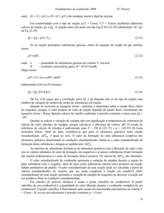 Fundamentos de combustão 2008 D. Vlassov
20
onde: H1= (U1+pV1) e H2=(U2+pV2) são entalpias inicial e final de sistema.
Em conformidade com o tipo de reação (p,T = Const; V,T = Const) recebemos diferentes
calores de reação, QV e Qp. A relação entre eles pode sair das Eq (2.9) e (2.10) substituindo U=QV
na Eq. (2.10)
QV= Qp+ p(V2-V1). (2.11)
Se na reação participem substancias gasosas, então da equação de estado de gás perfeito
temos
pV=nRT, (2.12)
onde: n - quantidade de substâncias gasosas em volume V, em mol;
R - constante universal de gases, R = 8314 J/molK.
Daqui temos
p(V2-V1)=(n2-n1)RT=nRT. (2.13)
Substituindo (10) em (9) teremos
QV= Qp+8314nT. (2.14)
Da Eq. (14) segue que a correlação entre QV e Qp depende não só de tipo de reação, mas
também de variação de número de moles de substâncias em reação.
Quando se escrevem as equações termo - químicas é importante saber o estado físico (fase)
de reagentes, porque, o valor próprio do calor de reação depende de estado físico. Geralmente nas
equações termo - físicas figuram calores de reações realizadas à pressão constante e nesse caso Qp =
-H.
Quando se calcula a variação de entalpia não tem significação a temperatura de referencia de
cálculo de valor absoluto da entalpia, porque calcula-se a diferença de valores H. O estado de
referência de cálculo de entalpia é padronizado para T = 298 K (25 o
C) e p = 1,01325 Pa (uma
atmosfera física). Além de mais, considera-se que para os elementos químicos neste estado
estandardizado 0
298H é igual ao zero. O calor de formação de uma substancia complexa dos
elementos químicos determinado às condições estandardizadas chama-se o calor estandardizado de
formação desta substância e designa-se também por 0
298H .
As maiorias de substâncias formam-se de elementos químicos com a liberação de calor e por
isso os valores tabulados de calor de formação são negativos e só pouco substâncias foram formadas
das reações endotérmicas e o calor de formação delas é positivo. Os valores de 0
298H são tabuladas.
O calor estandardizado de combustão apresenta a variação da entalpia durante a reação de
dada substância com o oxigênio, além de mais como substancias iniciais tanto produtos de reação
tinham parâmetros de padrão. O calor estandardizado de uma reação pode ser calculado a partir de
calores estandardizados de reações que em soma compõem a reação em estudo.O efeito
estandardizado de uma reação apresenta a variação de entalpia de reagentes no decorrer à reação até
aos produtos finais às condições estandardizadas.
Em cálculos de motores térmicos é usado o poder calorífico de combustível. O poder
calorífico de um combustível é a quantidade do calor liberado durante a combustão completa de um
combustível. O poder calorífico é determinado pelo ensaio em uma bomba calorimétrica ao volume V
= Const - HV ou em um calorímetro à pressão constante p = Const
 