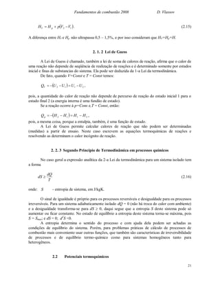 Fundamentos de combustão 2008 D. Vlassov
21
 12 VVpHH pV  . (2.15)
A diferença entre HV e Hp não ultrapassa 0,5 – 1,5%, e por isso consideram que HV=Hp=H.
2. 1. 2 Lei de Guess
A Lei de Guess é chamado, também a lei de soma de calores de reação, afirma que o calor de
uma reação não depende de seqüência de realização de reações e é determinado somente por estados
inicial e finas de substancias do sistema. Ela pode ser deduzida da 1-a Lei da termodinâmica.
De fato, quando V=Const e T = Const temos:
  2112 UUUUQV  ,
pois, a quantidade do calor de reação não depende de percurso de reação do estado inicial 1 para o
estado final 2 (a energia interna é uma fundão de estado).
Se a reação ocorre à p=Cons e,T = Const, então:
  2112 HHHHQp  ,
pois, a mesma coisa, porque a entalpia, também, é uma função de estado.
A Lei de Guess permite calcular calores de reação que não podem ser determinadas
(medidas) a partir de ensaio. Neste caso escrevem as equações termoquímicas de reações e
resolvendo as determinam o calor incógnito de reação.
2. 2. 3 Segundo Princípio de Termodinâmica em processos químicos
No caso geral a expressão analítica da 2-a Lei da termodinâmica para um sistema isolado tem
a forma
T
dQ
dS  (2.16)
onde: S - entropia de sistema, em J/kgK.
O sinal de igualdade é próprio para os processos reversíveis e desigualdade para os processos
irreversíveis. Para um sistema adiabaticamente isolado dQ = 0 (não há troca do calor com ambiente)
e a desigualdade transforma-se para dS  0, daqui segue que a entropia S deste sistema pode só
aumentar ou ficar constante. No estado de equilíbrio a entropia deste sistema torna-se máxima, pois
S = Smax; e dS = 0; d2
S <0.
A entropia determina o sentido do processo e com ajuda dela podem ser achadas as
condições de equilíbrio do sistema. Porém, para problemas práticas de cálculo de processos de
combustão mais conveniente usar outras funções, que também são características de irreversibilidade
de processos e de equilíbrio termo-químico como para sistemas homogêneos tanto para
heterogêneos.
2.2 Potenciais termoquímicos
 