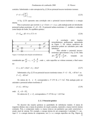 Fundamentos de combustão 2008 D. Vlassov
23
contrário. Substituindo o valor entropia da Eq. (2.24) no potencial isocoro-isotérmico teremos:
ConstVT
F
TUF









 (2.25)
A Eq. (2.25) apresenta uma correlação ente o potencial isocoro-isotérmico e a energia
interna.
Para os processos que ocorrem à Constp  e ConstT  , pela analogia pode ser introduzido
potencial isobaro-isotérmico TSHZ  . O potencial isobaro-isotérmico Z , também é conhecido
como função de Guibs. No equilíbrio químico:
minZZ  ; 0dZ e 02
Zd (2.26)
A correlação entre funções
termodinâmicas graficamente apresentada
na Figura 1. Os valores numéricos de
potenciais podem ser calculados para cada
substância.
Para calcular o potencial isocoro-
isotérmico aproveitamos a Eq. (2.18). Dela
dV
T
p
T
dT
dT
dU
dS  , tomando em
considerarão que vc
dT
dU
 , e
V
R
T
p
 , onde vc calor específico ao volume constante, a final vamos
ter:
VlnRSVlnRTlncS ov  (2.27)
Substituindo a Eq. (2.27) no potencial isocoro-isotérmico temos VRTTSUF o ln ou
VlnRTFF o  (2.28)
Os valores de oS e oF correspondem a T =273 K e V =1m3
. Pela analogia pode ser
calculado o potencial isobaro-isotérmico Z
plnRTZZ o  (2.29)
onde: oo STHZ  .
Os valores de oS e oZ correspondem a T =273 K e p = 1,013 bar.
2. 2. 2 Potencial químico
No decorrer das reações químicas as quantidades de substâncias mudam. A massa de
reagentes diminui, mas a massa de produtos de reação aumenta, mantendo a massa total de sistema
constante. Pois, a composição muda e a massa torna-se um parâmetro que pode caracterizar o
estado atual de sistema. Por exemplo, a energia interna de um componente é calculada muU  .
Aqui U é a energia interna do componente, em J; e u e energia específica em J/kg. Depois de
H
U pV
pVTS F
TS Z
Figura 1 Correlação entre funções termodinâmicas
 
