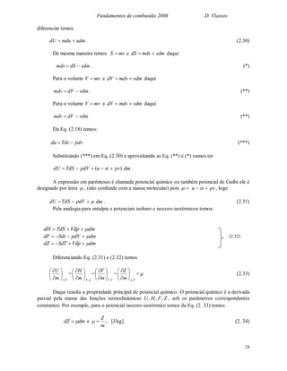 Fundamentos de combustão 2008 D. Vlassov
24
diferenciar temos
udmmdudU  . (2.30)
De mesma maneira temos msS  e sdmmdsdS  daqui
sdmdSmds  . (*)
Para o volume mvV  e vdmmdvdV  daqui
vdmdVmdv  . (**)
Para o volume mvV  e vdmmdvdV  daqui
vdmdVmdv  (**)
Da Eq. (2.18) temos:
pdvTdsdu  (***)
Substituindo (***) em Eq. (2.30) e aproveitando as Eq. (**) e (*) vamos ter
)( pvstupdVTdSdU  dm .
A expressão em parênteses é chamada potencial químico ou também potencial de Guibs ele é
designado por letra  , (não confunde com a massa molecular) pois  pvstu  , logo
 pdVTdSdU dm . (2.31)
Pela analogia para entalpia e potenciais isobaro e isocoro-isotérmicos temos:
Diferenciando Eq. (2.31) e (2.32) temos
V,Sm
U








=
pSm
H
,








=
T,Vm
F








=
T,pm
Z








=  (2.33)
Daqui resulta a propriedade principal de potencial químico. O potencial químico é a derivada
parcial pela massa das funções termodinâmicas ZFHU ,,, , sob os parâmetros correspondentes
constantes. Por exemplo, para o potencial isocoro-isotérmico temos da Eq. (2. 33) temos:
dmdZ  e
m
Z
 , [J/kg]. (2. 34)
dmVdpTdSdH 
dmpdVSdtdF 
dmVdpSdTdZ 
(2.32)
 