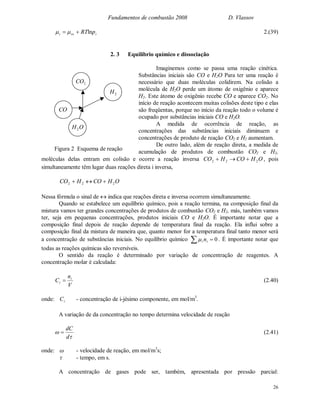 Fundamentos de combustão 2008 D. Vlassov
26
iioi pRTln  2.(39)
2. 3 Equilíbrio químico e dissociação
Imaginemos como se passa uma reação cinética.
Substâncias iniciais são CO e H2O Para ter uma reação é
necessário que duas moléculas colidirem. Na colisão a
molécula de H2O perde um átomo de oxigênio e aparece
H2. Este átomo de oxigênio recebe CO e aparece CO2. No
início de reação acontecem muitas colisões deste tipo e elas
são freqüentas, porque no início da reação todo o volume é
ocupado por substâncias iniciais CO e H2O.
A medida de ocorrência de reação, as
concentrações das substâncias iniciais diminuem e
concentrações de produto de reação CO2 e H2 aumentam.
De outro lado, além de reação direta, a medida de
acumulação de produtos de combustão CO2 e H2,
moléculas delas entram em colisão e ocorre a reação inversa OHCOHCO 222  , pois
simultaneamente têm lugar duas reações direta i inversa,
OHCOHCO 222 
Nessa fórmula o sinal de  indica que reações direta e inversa ocorrem simultaneamente.
Quando se estabelece um equilíbrio químico, pois a reação termina, na composição final da
mistura vamos ter grandes concentrações de produtos de combustão CO2 e H2, más, também vamos
ter, seja em pequenas concentrações, produtos iniciais CO e H2O. É importante notar que a
composição final depois de reação depende de temperatura final da reação. Ela influi sobre a
composição final da mistura de maneira que, quanto menor for a temperatura final tanto menor será
a concentração de substâncias iniciais. No equilíbrio químico   0ii n . É importante notar que
todas as reações químicas são reversíveis.
O sentido da reação é determinado por variação de concentração de reagentes. A
concentração molar é calculada:
V
n
C i
i  (2.40)
onde: iC - concentração de i-jésimo componente, em mol/m3
.
A variação de da concentração no tempo determina velocidade de reação


d
dC
 (2.41)
onde:  - velocidade de reação, em mol/m3
s;
 - tempo, em s.
A concentração de gases pode ser, também, apresentada por pressão parcial:
CO
OH2
2CO
2H
Figura 2 Esquema de reação
 