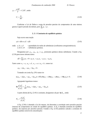Fundamentos de combustão 2008 D. Vlassov
27
RTC
V
RTn
p i
i
i  , então
RT
p
C i
i  . (2.42)
Conforme a Lei de Dalton a soma de pressões parciais de componentes de uma mistura
gasosa é igual à pressão da mistura, pois ppi  .
2. 3. 1 Constantes de equilíbrio químico
Seja ocorre uma reação
dDcCbBaA  (2.43)
onde: a, b, c, d - quantidades de moles de substâncias (coeficientes estequiométricos);
A, B, C, D - substâncias químicas.
Designemos por ,A B , C e D potenciais químicos destas substâncias. Usando a Eq.
(2.38) para nosso sistema temos
BBAADDCCii nnnnndZ    0
Tanto como ,cnC  dnD  , anA  e bnB  , vamos ter:
0 BADC badc  .
Tomando em conta Eq. (39) vamos ter
0 )lnlnlnln()( BADCoBoADoC pbpapdpcRTbaodc  . (2.44)
Agrupando logaritmos temos:
RTpp
pp
d
D
c
C
b
B
a
A 1
ln )( oBoADoC baodc   . (2.45)
A parte direita da Eq. (2.45) é constante, designemos ela por pKln , então
pK d
D
c
C
b
B
a
A
pp
pp
. (2.46)
A Eq. (2.46) é chamada a Lei de massas, ela determina a correlação entre pressões parciais
(massas) de componentes no estado do equilíbrio químico. A Kp é chamada constante de equilíbrio
químico, ela expressa por pressões parciais. Usando a Eq. (2.42) podemos calcular a constante de
equilíbrio químico através de concentrações
 