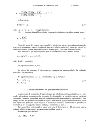 Fundamentos de combustão 2008 D. Vlassov
28
dd
D
cc
C
bb
B
aa
A
p
RTCRTC
RTCRTC
K
)()(
)()(
 =
d
D
c
C
b
B
a
A
CC
CC  )
)( dcba
RT 
.
A final tem-se:
  c
n
p KRTK 

(2.47)
onde: badcn  - variação de moles;
CK - constante de equilíbrio químico expressa através de concentrações, para ela temos:
CK
d
D
c
C
b
B
a
A
CC
CC
(2.48)
Tanto Kp, como KC caracterizam o equilíbrio químico da reação. As reações químicas não
ocorrem até ao desaparecimento completo de reagentes (substâncias iniciais). As rações “param” no
estado do equilíbrio, quando a velocidade reação direta é igual à velocidade de reação inversa.
Para a reação de tipo de (2.43) temos para as velocidades de reação direta e inversa
b
B
a
ACCk11  e d
D
c
C CCk22  , (2.49)
onde: k1 e k2 - constantes.
No equilíbrio químico 21   .
Os valores das constantes k1 e k2 tomam em conta que não todas as colisões das moléculas
provocam a reação química.
No equilíbrio químico 21   . Substituindo a Eq. (2.49) temos

1
2
k
k
d
D
c
C
b
B
a
A
CC
CC
= KC. (2.50)
2. 3. 2 Dissociação térmica em gases e taxa de dissociação
A dissociação é uma reação de decomposição de substâncias químicas complexas por mais
simples sob ação de temperatura alta. A reação de dissociação é a reação inversa de reação de
combustão. Ela ocorre consumindo a energia (calor) dos produtos de combustão (endotérmica). Esta
energia retirada dos produtos de combustão é gasta para destruir ligações internas nas moléculas e
para impulsionar partículas recém-nascidas. A dissociação diminui a temperatura de produtos de
combustão e, por conseguinte, diminui, também, o rendimento do motor.
Para quantificar a dissociação é usada uma taxa de dissociação  . Ela apresenta a parte
molar da substância decomposta no momento de equilíbrio químico.
Por exemplo, para a reação:
OHOH 222 50  ,
 