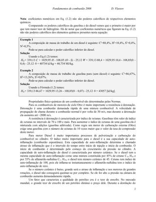 Fundamentos de combustão 2008 D. Vlassov
2
Nota: coeficientes numéricos em Eq. (1.2) não são poderes caloríficos de respectivos elementos
químicos.
Comparando os poderes caloríficos da gasolina e do diesel vemos que o primeiro é maior por
que tem maior teor de hidrogênio. Há de notar que coeficientes numéricos que figuram na Eq. (1.2)
não são poderes caloríficos dos elementos químicos presentes nesta equação.
Exemplo 1
A composição de massa de trabalho de um diesel é seguinte: Ct
=88,4%, Ht
=10,4%, St
=0,4%,
Nt
=0,5%.
Pede-se para calcular o poder calorífico inferior do diesel.
Solução
Usando a Eq.(1.2) temos:
Hin= 339,13 C + 1029,95 H - 108,85 (O - S) - 25,12 W = 339,1388,4 + 1029,9510,4 - 108,85(0 –
0,4) - 25,12 0 = 40734 kJ/kg = 40,734 MJ/kg.
Exemplo 2
A composição de massa de trabalho de gasolina pura (sem álcool) é seguinte: Ct
=86,67%,
Ht
=13,26%, St
=0,07%.
Pede-se para calcular o poder calorífico inferior do diesel.
Solução
Usando a Fórmula (1.2) temos:
Hin= 339,1386,67 + 1029,9513,26 - 108,85(0 – 0,07) - 25,12 0 = 43057 [kJ/kg].
Propriedades físico-químicas de um combustível são determinadas pelas Normas.
Para os combustíveis de motores de ciclo Otto é muito importante a resistência à detonação.
Detonação é uma combustão demasiada rápida de uma mistura combustível. A velocidade de
propagação de chama durante a combustão normal é por volta de 30 m/s, mas durante a detonação
ela aumenta até ~2000 m/s.
A resistência à detonação é caracterizada por índice de octanas. Gasolinas têm valor de índice
de octanas no intervalo de 70 a 100 e mais. Para aumentar o índice de octanas de uma gasolina ela é
misturada com adições (gasolina aditivada). Como regra um motor de carburação externa (Otto)
exige uma gasolina com o número de octanas de 10 vezes maior que o valor da taxa de compressão
deste motor.
Para motor Diesel é muito importantes processos de pulverização e carburação do
combustível no cilindro. O índice muito importante para o diesel é a sua capacidade de auto-
inflamação (combustão espontânea). Esta capacidade de auto-inflamação determina o chamado
atraso de inflamação que é o intervalo do tempo entre início de injeção e início de combustão. O
início de combustão é determinado pelo começo do crescimento da pressão no cilindro. A
capacidade de auto-inflamação do diesel é caracterizada por número cetânico. Se o diesel tem a
mesma capacidade de auto-inflamação como uma mistura constituída por 45% de cetano C16 H34 e
por 55% de alfametilo-naftalina C11 H10, o diesel tem número cetânico de 45. Cetano tem índice de
auto-inflamação de 100, pois ele inflama-se instantaneamente e alfametilo-naftalina tem o índice de
auto-inflamação de zero.
Se o número cetânico é baixo, grande será o atraso de inflamação e nos motores de grandes
rotações, o diesel não conseguirá queimar-se por completo. Se ele for alto a pressão na câmara de
combustão aumenta demasiadamente rápida.
Um fator que caracteriza a qualidade do petróleo cru é o teor de enxofre. No mercado
mundial, o grande teor de enxofre de um petróleo diminui o preço dele. Durante a destilação do
 