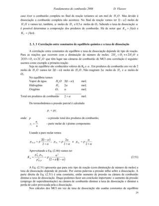 Fundamentos de combustão 2008 D. Vlassov
29
caso tiver a combustão completa no final da reação teríamos só um mol de OH2 . Mas devido à
dissociação a combustão completa não acontece. No final da reação vamos ter  1 moles de
OH2 e vamos ter, também,  moles de 2H e 0,5 moles de O2. Sabendo a taxa de dissociação 
é possível determinar a composição dos produtos de combustão. Há de notar que )(fK p  e
)(fKC  .
2. 3. 3 Correlação entre constantes de equilíbrio químico e a taxa de dissociação
A correlação entre constantes de equilíbrio e taxa de dissociação depende de tipo de reação.
Para as reações que ocorrem com a diminuição de número de moles: OHOH 222 22  e
OCOCO 22 22  que têm lugar nas câmaras de combustão de MCI esta correlação é seguinte:
usemos como exemplo a primeira reação.
Seja no equilíbrio são conhecidos valores de Kp e  . Em produtos de combustão em vez de 2
moles de OH2 vamos ter )( 12 moles do OH2 . Não reagiram 2 moles de 2H e  moles de
O2.
No equilíbrio temos:
Vapor de água OH2 )( 12 mol;
Hidrogênio 2H 2 mol;
Oxigênio O2  mol;
Total em produtos de combustão 2 mol.
Da termodinâmica a pressão parcial é calculada:
ii pyp 
onde: p - a pressão total dos produtos de combustão;
n
n
y i
i  - parte molar de i-jésimo componente.
Usando a pare molar temos
 





2
12
2
pp OH ;




2
2
2
ppH e




22
ppO
Aproveitando a Eq. (2.46) vamos ter
  



12
3
2
2
2
22
p
p
pp
K
OH
OH
p (2.51)
A Eq. (2.51) apresenta que para este tipo de reação (com diminuição de número de moles) a
taxa de dissociação depende de pressão. Por outras palavras a pressão influi sobre a dissociação. A
parte direita da Eq. (2.51) é uma constante, então aumento de pressão na câmara de combustão
diminui a taxa de dissociação. Daqui podemos fazer um conclusão importante: o aumento da pressão
(emprego de superalimentação) na câmara de combustão diminui a taxa de dissociação e diminui a
perda de calor provocada pela a dissociação.
Nos cálculos dos MCI em vez de taxa de dissociação são usadas constantes de equilíbrio
 