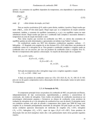 Fundamentos de combustão 2008 D. Vlassov
30
químico. As constantes de equilíbrio dependem da temperatura, esta dependência é apresentada na
fórmula a seguir:
2
RT
Q
dT
Kd p

ln
(2.52)
onde: Q - efeito térmico da reação, em J/mol.
Para as reações exotérmicas Q>0, então a parte direita, também, é positiva. Daqui resulta que
tanto pKd ln , como dT têm sinais iguais. Daqui segue que: se a temperatura de reação aumentar
aumentará, também, a constante de equilíbrio (aumentam pA e pB) e no equilíbrio vamos ter mais
substâncias iniciais. Daqui resulta que para ter a combustão mais completa é necessário diminuir a
temperatura na zona de reação desviando o calor.
Para várias reações que ocorrem na combustão nos MCI, os valores das constantes de
equilíbrio químico já estão determinados e apresentados em tabelas (veja Tabela 5 a baixo).
Os combustíveis usados nos MCI têm elementos combustíveis seguintes: carbono – C,
hidrogênio – H. Reagindo com oxigênio do ar eles formam CO2 e H2O, além disso, nos produtos de
combustão vamos ter o nitrogênio do ar. Para garantir a combustão completa o oxigênio usado na
combustão deve ser em excesso, por isso em produtos de combustão existe o oxigênio livre O2.
Devido às temperaturas altas aparece a dissociação. As reações de dissociação são as seguintes:
22 50 OCOCO , ;
222 50 OHOH , ;
HOHOH 2 ;
HH 22  ;
OO 22  .
Sob ação da temperatura alta o nitrogênio reage com o oxigênio seguindo a reação:
molkJNOON /180222 
A final, nos produtos de combustão vamos ter: CO2; CO; H2O; H2; O2; N2; OH; H; O; NO,
pois em vez de quatro componentes (sem a dissociação) devido à dissociação vamos ter pelo menos
10 componentes.
2. 3. 4 Formação de NOx
O componente principal tóxico em produtos de combustão de MCI, em particular em Dieseis,
independentemente de tipo (convencional, superalimentado,..), potência e características de
construção, são óxidos de nitrogênio. Estes óxidos em produtos de combustão encontram-se em
porcentagem relativamente pequena e formam-se na câmara de combustão como produtos de
oxidação do nitrogênio do ar e do nitrogênio do combustível (no caso do diesel). O nitrogênio inerte
em condições normais, sob ação de pressão e temperatura altas (maior que 2000 K) reage com
oxigênio do ar formando principalmente monóxido de nitrogênio NO pela reação em cima. Ainda,
nessas condições aparecem dissociações de moléculas de oxigênio ( OO 22  ), nitrogênio
( NN 22  ), hidrogênio ( HH 22  ), vapor de água ( OHOOH 2 ). Estes produtos de
dissociação têm um nível energético muito alto e são quimicamente muito ativas gerando seguintes
reações:
 