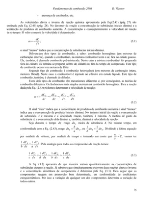 Fundamentos de combustão 2008 D. Vlassov
36
- presença de catalisador, etc.
As velocidades direta e inversa de reação química apresentada pela Eq.(2.43) (pág 27) são
determinada pela Eq. (2.49) (pág. 28). No decorrer da reação a concentração de substâncias iniciais diminui e a
concentração de produtos de combustão aumenta. A concentração e conseqüentemente a velocidade de reação
varia no tempo. O valor corrente de velocidade é determinado:


d
dC
 , (3.1)
o sinal “menos” indica que a concentração de substâncias iniciais diminui.
Diferenciam dois tipos de combustão, a saber: combustão homogênea (em motores de
carburação externa), quando o combustível, na mistura combustível com o ar, fica no estado gasoso.
Ela, também, é chamada combustão pré-misturada. Neste caso a mistura combustível foi preparada
fora do cilindro ou termina se preparar dentro do cilindro no fim do tempo de compressão. Este tipo
de combustão ocorre em motores de Otto.
Segundo tipo de combustão é combustão heterogênea (em motores de carburação intera,
motores Diesel). Neste caso o combustível é injetado no cilindro em estado líquido. Este tipo de
combustão, também, é chamado de difusão.
Estes dois tipos de combustão têm mecanismos diferentes e, por conseguinte, as teorias de
combustão diferentes. Os fenômenos mais simples ocorrem na combustão homogênea. Para a reação
dada pela Eq. (2.43) podemos determinar a velocidade de reação:


d
dCC
 =+
d
dCD
=-
d
dCA
=-
d
dCB
(3.2)
O sinal “mais” indica que a concentração de produtos de combustão aumenta e sinal “menos”
indica que a concentração de produtos iniciais diminui. No instante inicial da reação a concentração
de substância A é máxima e a velocidade reação, também, é máxima. A medida de gasto da
substância A, a concentração dela diminui e, também, diminui a velocidade de reação.
Seja durante o tempo d reage Adn moles de substância A. No mesmo tempo, em
conformidade com a Eq. (2.43), reage AB dn
a
b
dn  , ou AB dn
a
dn
b
11
 . Dividindo a última equação
por unidade de volume, por unidade de tempo e tomando em conta que i
i
C
V
n
 vamos ter
d
dC
b
B1
=
d
dC
a
A1
. Pela analogia para todos os componentes de reação temos:
d
dC
c
C1
=
d
dC
d
D1
=-
d
dC
b
B1
=-
d
dC
a
A1
(3.3)
A Eq. (3.3) apresenta de que maneira variam quantitativamente as concentrações de
substâncias durante a reação. Já sabemos que simultaneamente ocorrem duas reações direta e inversa
e a concentração simultânea de componentes é determina pela Eq. (3.3). Dela segue que os
componentes reagem em proporção bem determinada, em conformidade de coeficientes
estequiométricos. Por isso a variação de qualquer um dos componentes determina a variação de
todos outros.
 