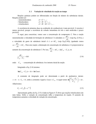 Fundamentos de combustão 2008 D. Vlassov
37
3. 1 Variação de velocidade de reação no tempo
Reações químicas podem ser diferenciadas em função de número de substâncias iniciais.
Reações podem ser:
- monomoleculares A = C +....;
- bimoleculares A + B = C +....;
- trimoleculares A + B + M = C +.... .
A ocorrência de primeiras duas na combustão de combustíveis é mais provável. A terceira é
menos provável, porque a ocorrência de colusão instantânea de três e mais moléculas é pouco
provável.
A segui, para concretizar, vamos usar a concentração de componente C. Para a reação
monomolecular a velocidade de formação de substância C é calculada


d
dCC
 (veja Eq. (2.41)), e
a velocidade de gasto da substância inicial A é AkC (veja Eq.(2.49)), igualando temos
 
d
dCC
AkC . Para esta reação a diminuição de concentração de substância A é proporcional ao
aumento da concentração de substância C. Por isso, 
d
dCC
)( CAoA CCkkC  , ou
kd
CC
dC
CAo
C


(3.4)
onde: AoC - concentração de substância A no instante inicial da reação.
Integrando a Eq. (3.4) teremos:
ConstkCC CAo ln)ln(   .
A constante de integração pode ser determinada a partir de parâmetros iniciais:
0C0 C  , então a constante é igual a AoCConst  . A seguir temos k
C
CC
Ao
CAo





 
ln .
Afinal temos:
 k
AoC eCC 
 1 (3.5)
Apresentação gráfica da Eq. (3.5) é dada na Figura 4. É óbvio que reações trimoleculares são
mais lentas. Sobre a variação de concentração influi a temperatura de reação. O aumento de
temperatura aumenta a velocidade de variação de concentração.
 